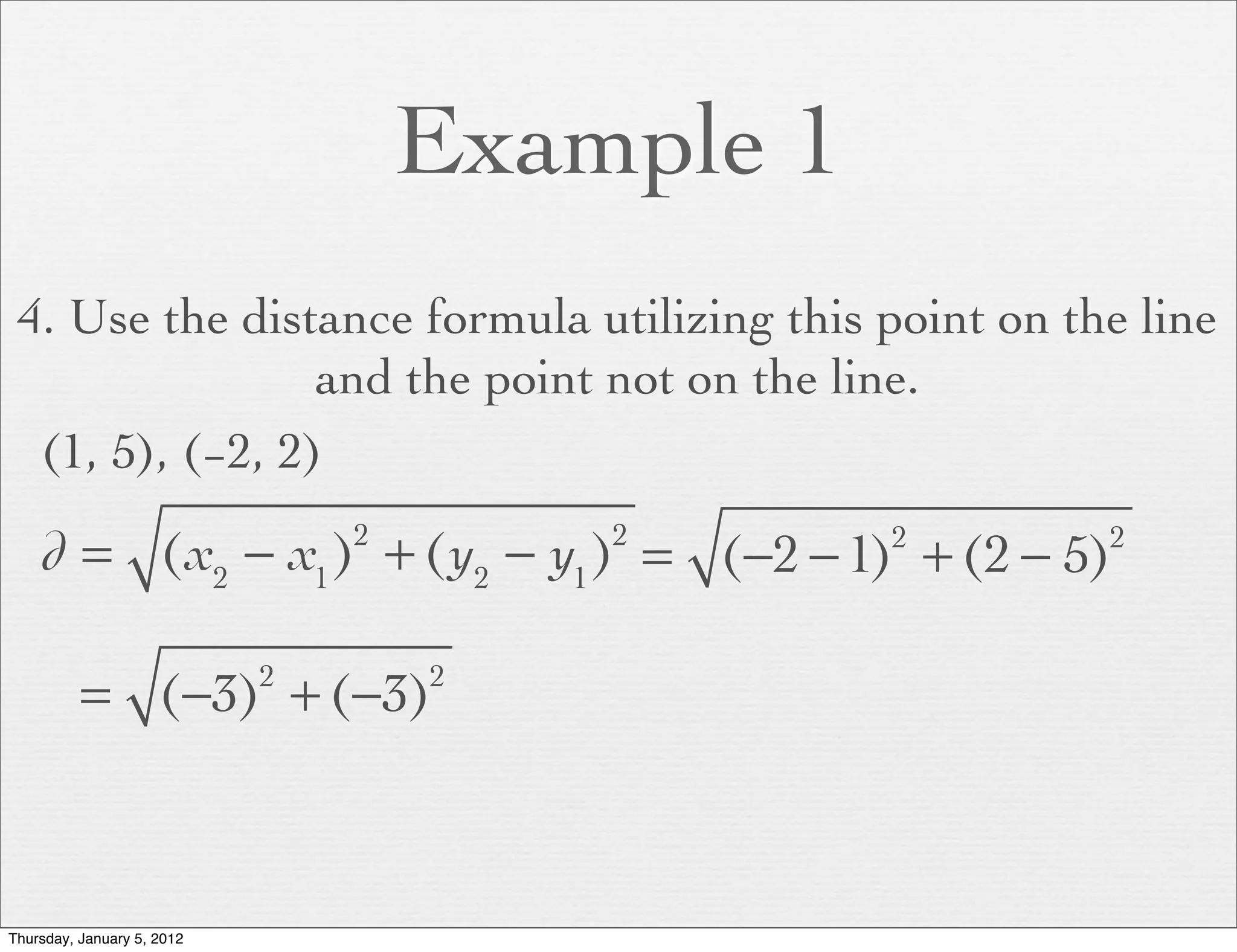 Example 1
 4. Use the distance formula utilizing this point on the line
                 and the point not on the line.
  (1, 5), (−2, 2)

    d = (x2 − x1 ) + (y2 − y1 ) = (−2 − 1) + (2 − 5)
                                2       2       2      2




          = (−3) + (−3)     2       2




Thursday, January 5, 2012
 