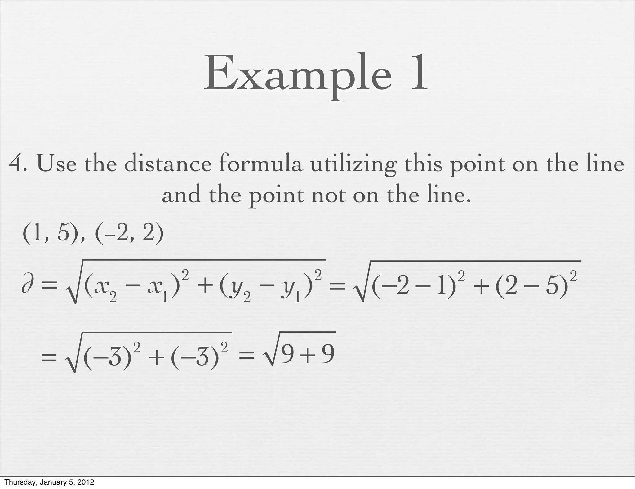 Example 1
 4. Use the distance formula utilizing this point on the line
                 and the point not on the line.
  (1, 5), (−2, 2)

    d = (x2 − x1 ) + (y2 − y1 ) = (−2 − 1) + (2 − 5)
                                2       2       2      2




          = (−3) + (−3) = 9 + 9
                            2       2




Thursday, January 5, 2012
 