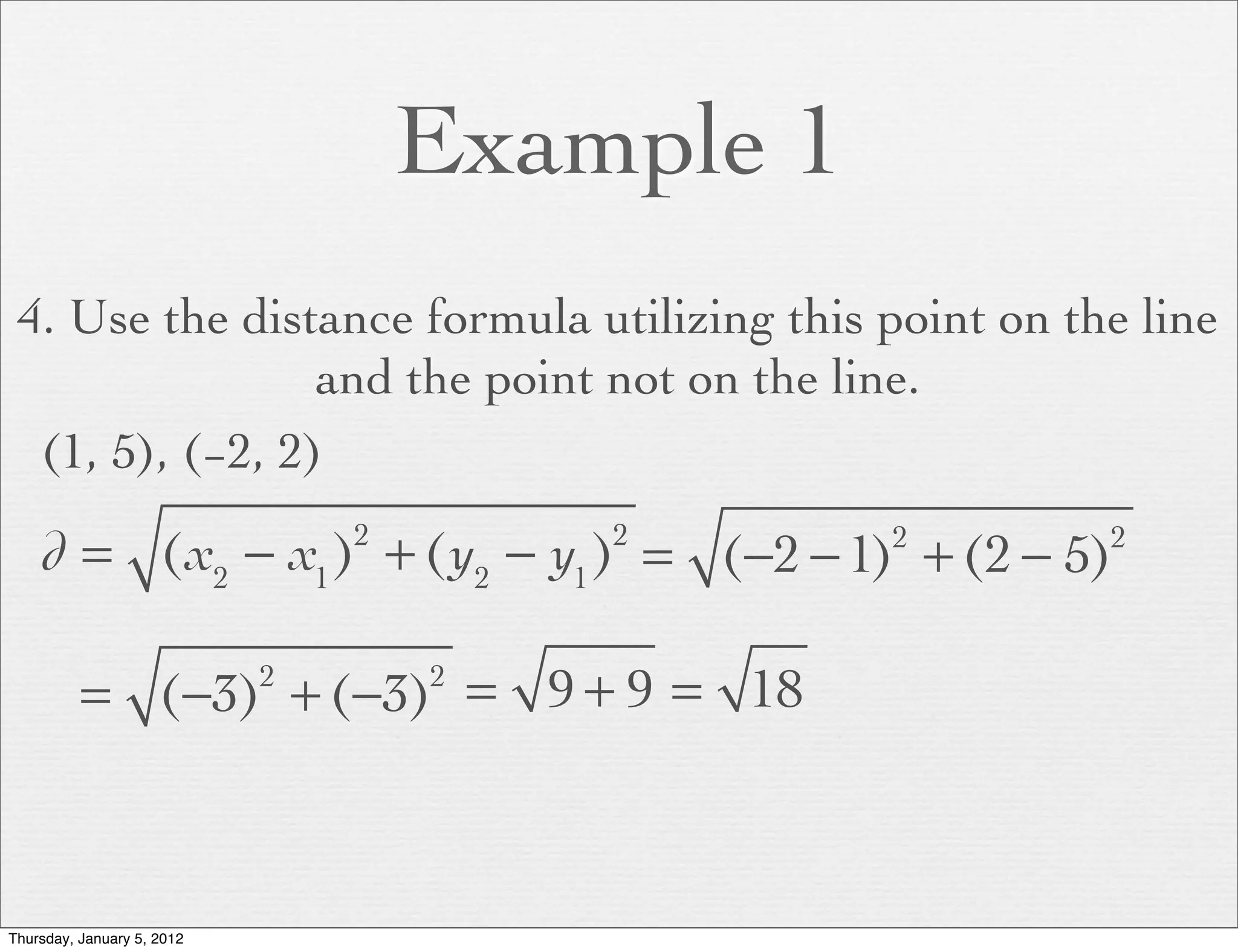 Example 1
 4. Use the distance formula utilizing this point on the line
                 and the point not on the line.
  (1, 5), (−2, 2)

    d = (x2 − x1 ) + (y2 − y1 ) = (−2 − 1) + (2 − 5)
                                2       2       2      2




          = (−3) + (−3) = 9 + 9 = 18
                            2       2




Thursday, January 5, 2012
 