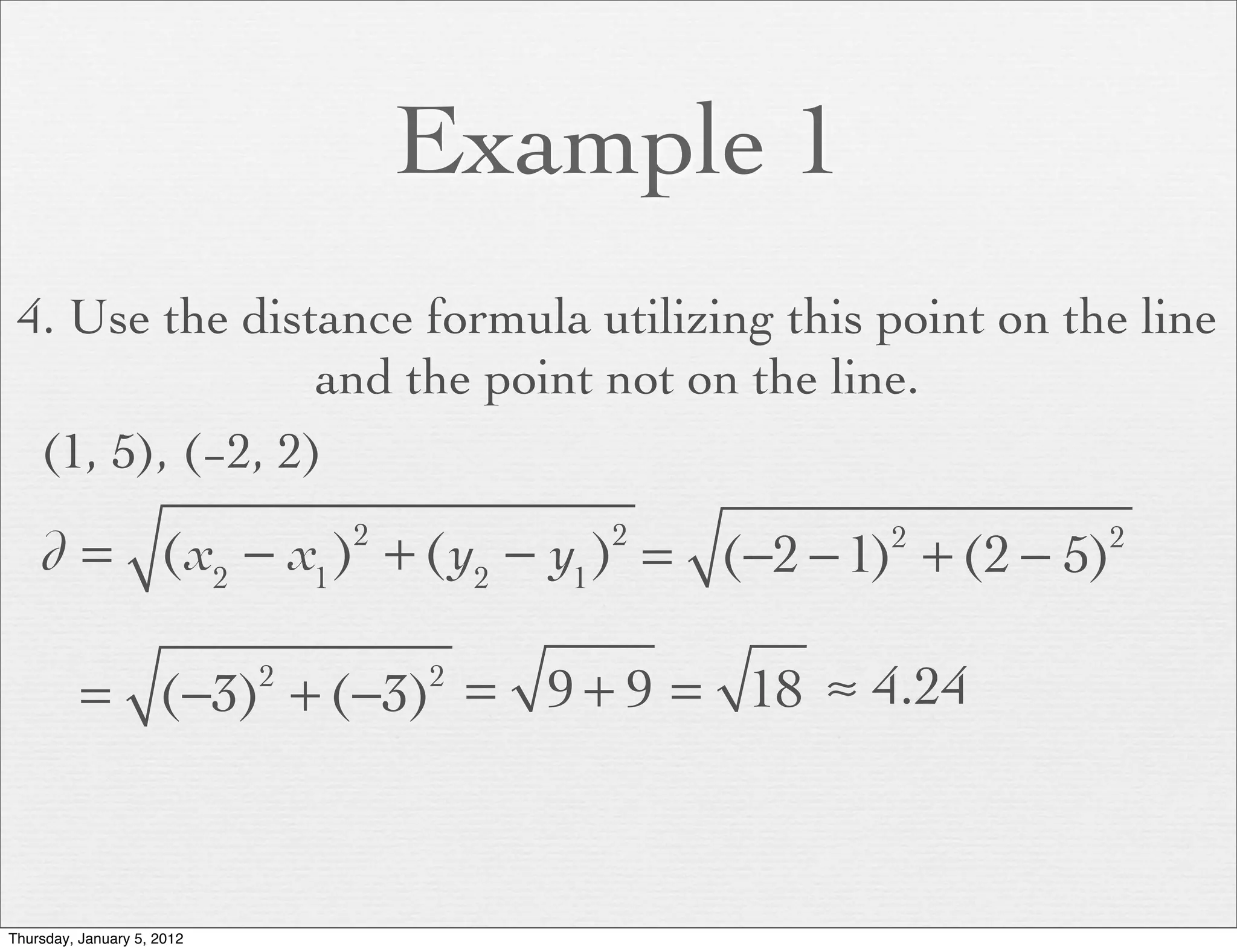 Example 1
 4. Use the distance formula utilizing this point on the line
                 and the point not on the line.
  (1, 5), (−2, 2)

    d = (x2 − x1 ) + (y2 − y1 ) = (−2 − 1) + (2 − 5)
                                2       2       2      2




          = (−3) + (−3) = 9 + 9 = 18 ≈ 4.24
                            2       2




Thursday, January 5, 2012
 