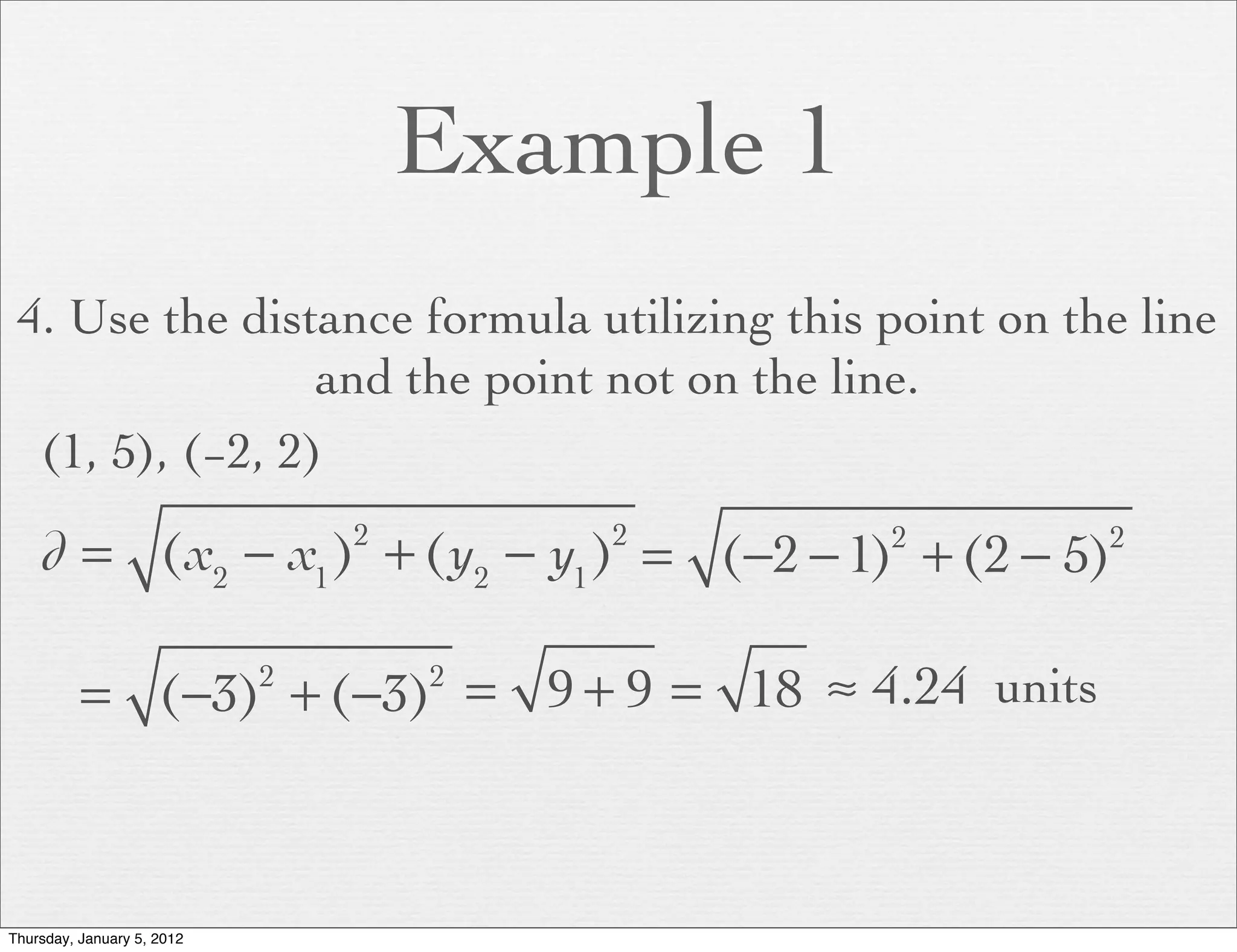 Example 1
 4. Use the distance formula utilizing this point on the line
                 and the point not on the line.
  (1, 5), (−2, 2)

    d = (x2 − x1 ) + (y2 − y1 ) = (−2 − 1) + (2 − 5)
                                2       2       2      2




          = (−3) + (−3) = 9 + 9 = 18 ≈ 4.24 units
                            2       2




Thursday, January 5, 2012
 