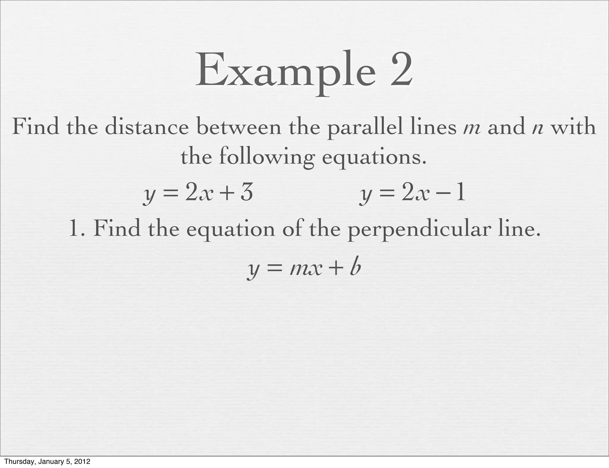 Example 2
  Find the distance between the parallel lines m and n with
                  the following equations.
                            y = 2x + 3         y = 2x − 1
                  1. Find the equation of the perpendicular line.
                                     y = mx + b




Thursday, January 5, 2012
 