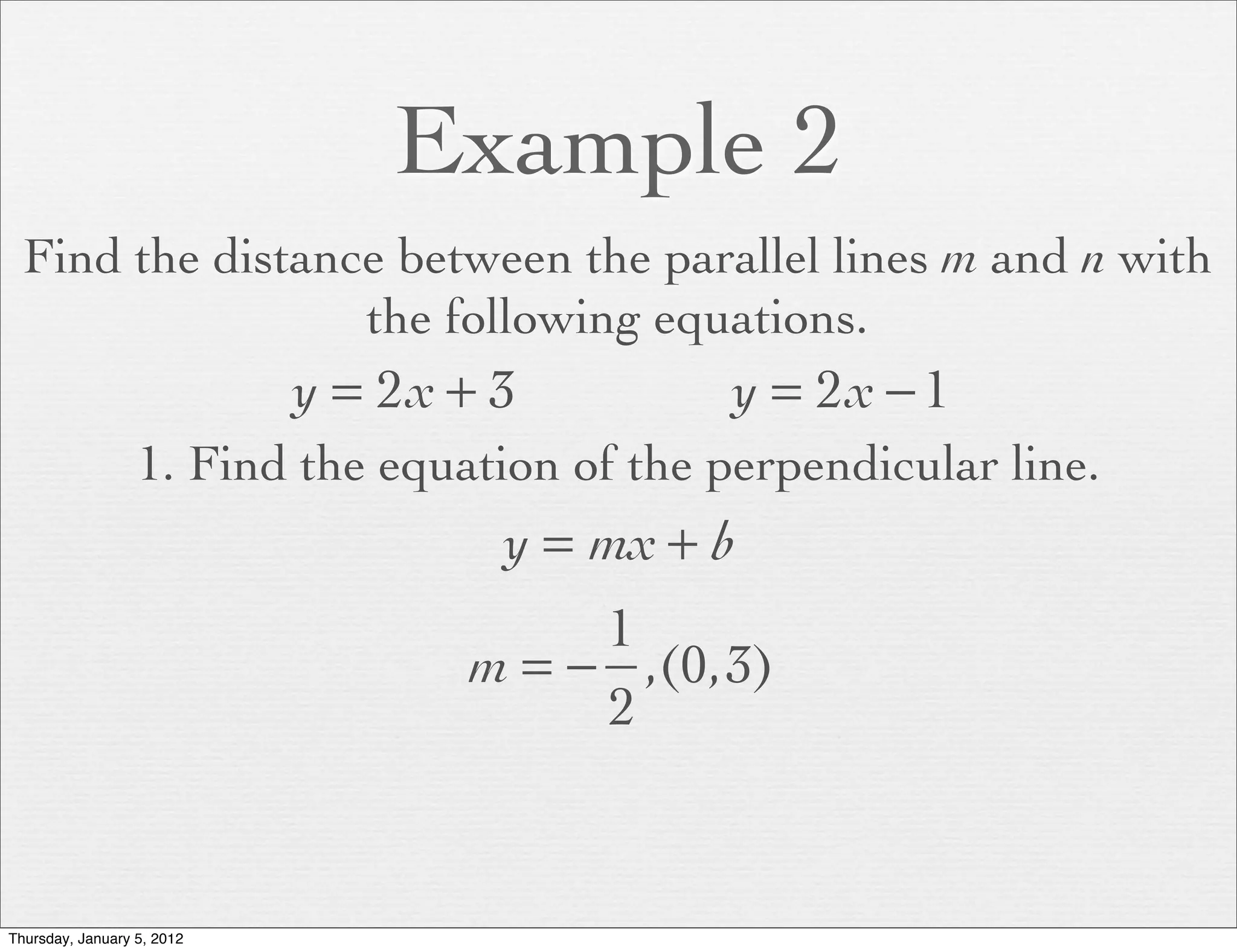 Example 2
  Find the distance between the parallel lines m and n with
                  the following equations.
                            y = 2x + 3         y = 2x − 1
                  1. Find the equation of the perpendicular line.
                                     y = mx + b
                                        1
                                   m = − ,(0,3)
                                        2


Thursday, January 5, 2012
 