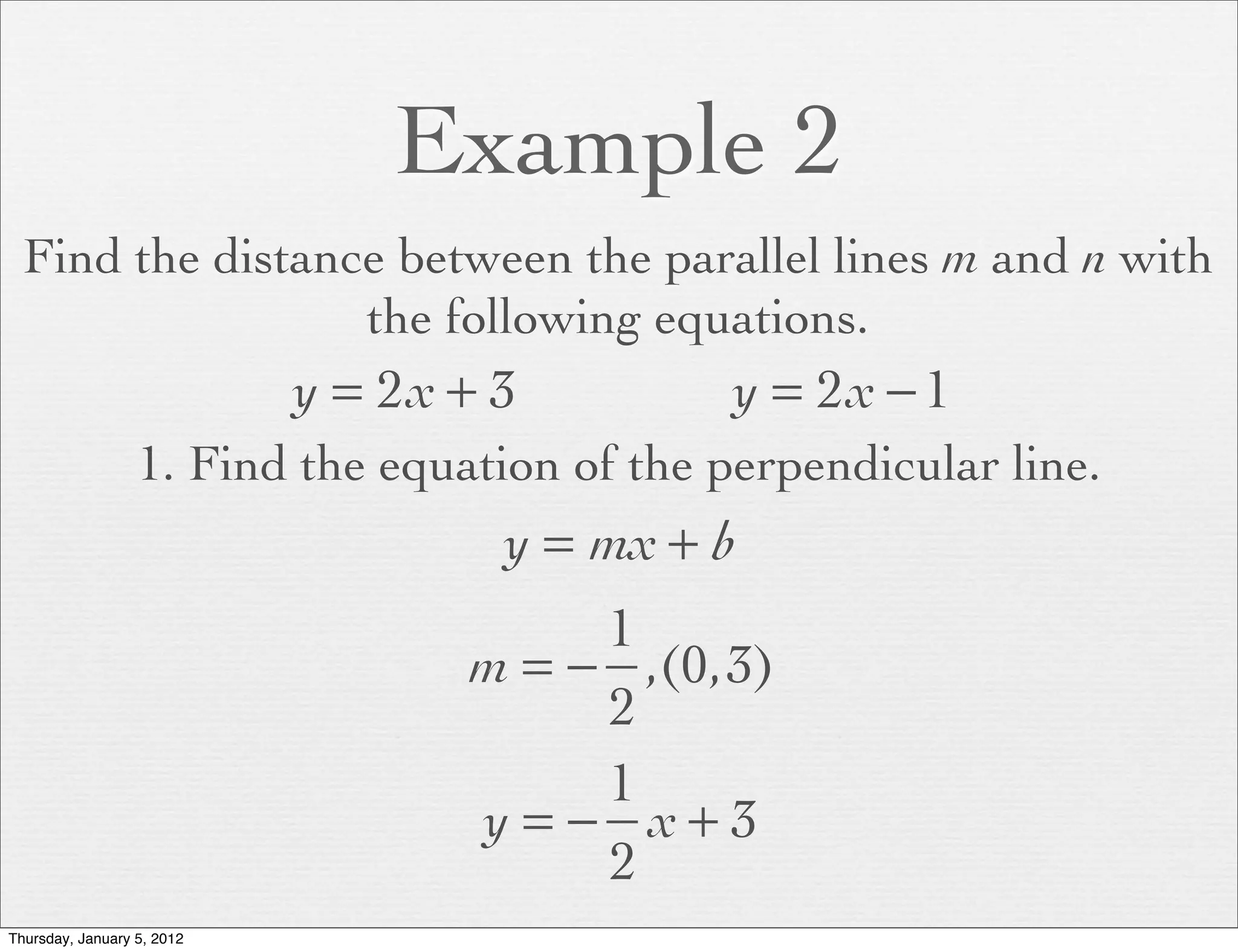 Example 2
  Find the distance between the parallel lines m and n with
                  the following equations.
                            y = 2x + 3         y = 2x − 1
                  1. Find the equation of the perpendicular line.
                                     y = mx + b
                                        1
                                   m = − ,(0,3)
                                        2
                                        1
                                   y = − x+3
                                        2
Thursday, January 5, 2012
 