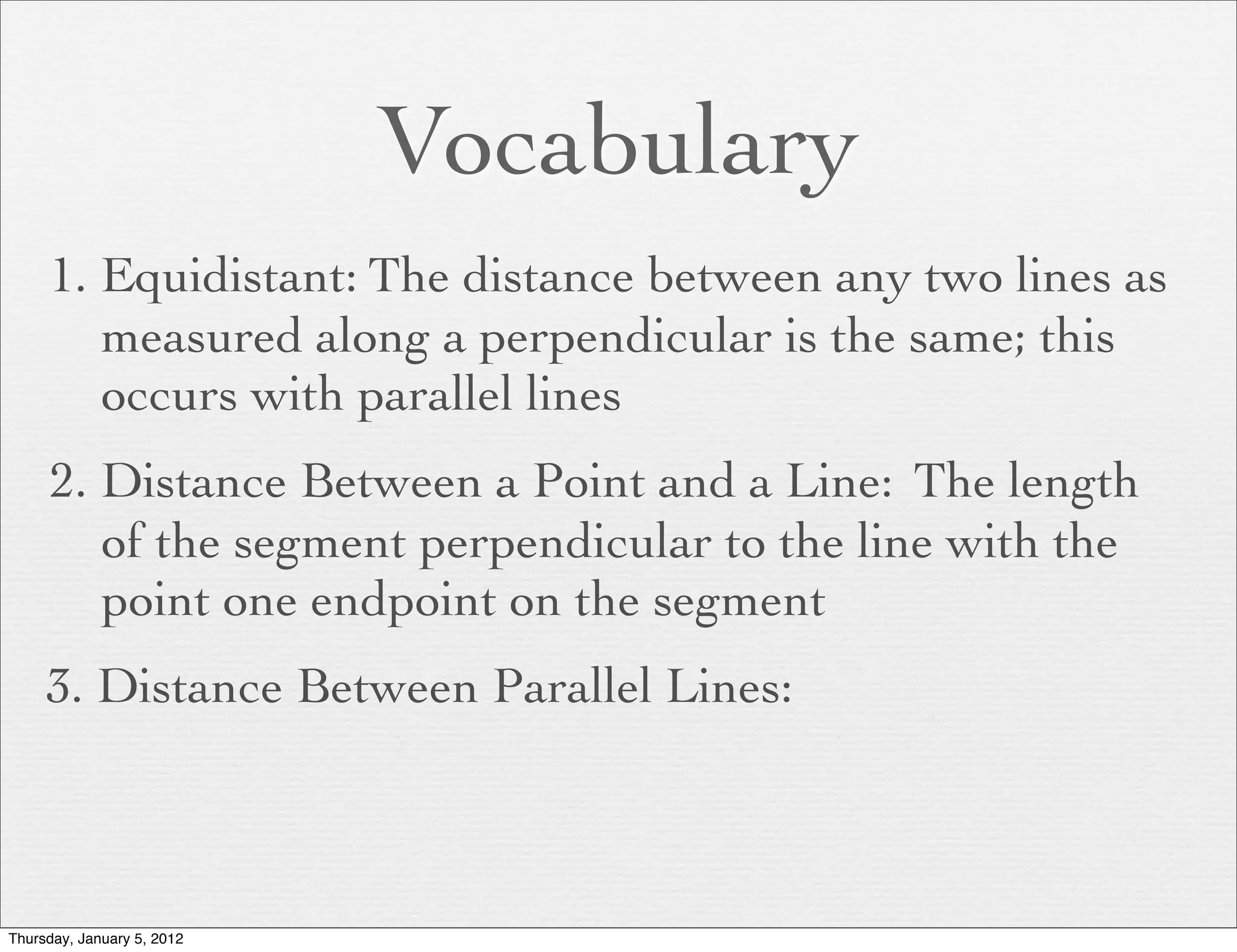 Vocabulary
     1. Equidistant: The distance between any two lines as
        measured along a perpendicular is the same; this
        occurs with parallel lines
     2. Distance Between a Point and a Line: The length
        of the segment perpendicular to the line with the
        point one endpoint on the segment
     3. Distance Between Parallel Lines:



Thursday, January 5, 2012
 
