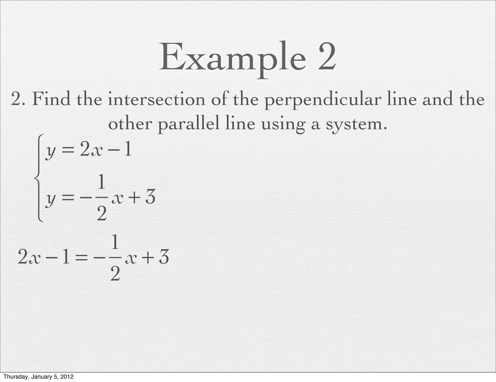 Example 2
  2. Find the intersection of the perpendicular line and the
              other parallel line using a system.
      ⎧ y = 2x − 1
      ⎪
      ⎨       1
      ⎪y = − x + 3
      ⎩       2
                1
     2x − 1 = − x + 3
                2



Thursday, January 5, 2012
 