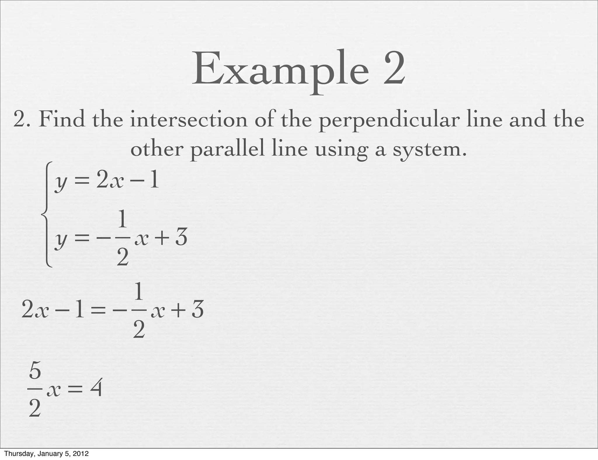 Example 2
  2. Find the intersection of the perpendicular line and the
              other parallel line using a system.
      ⎧ y = 2x − 1
      ⎪
      ⎨       1
      ⎪y = − x + 3
      ⎩       2
                1
     2x − 1 = − x + 3
                2
       5
         x= 4
       2
Thursday, January 5, 2012
 
