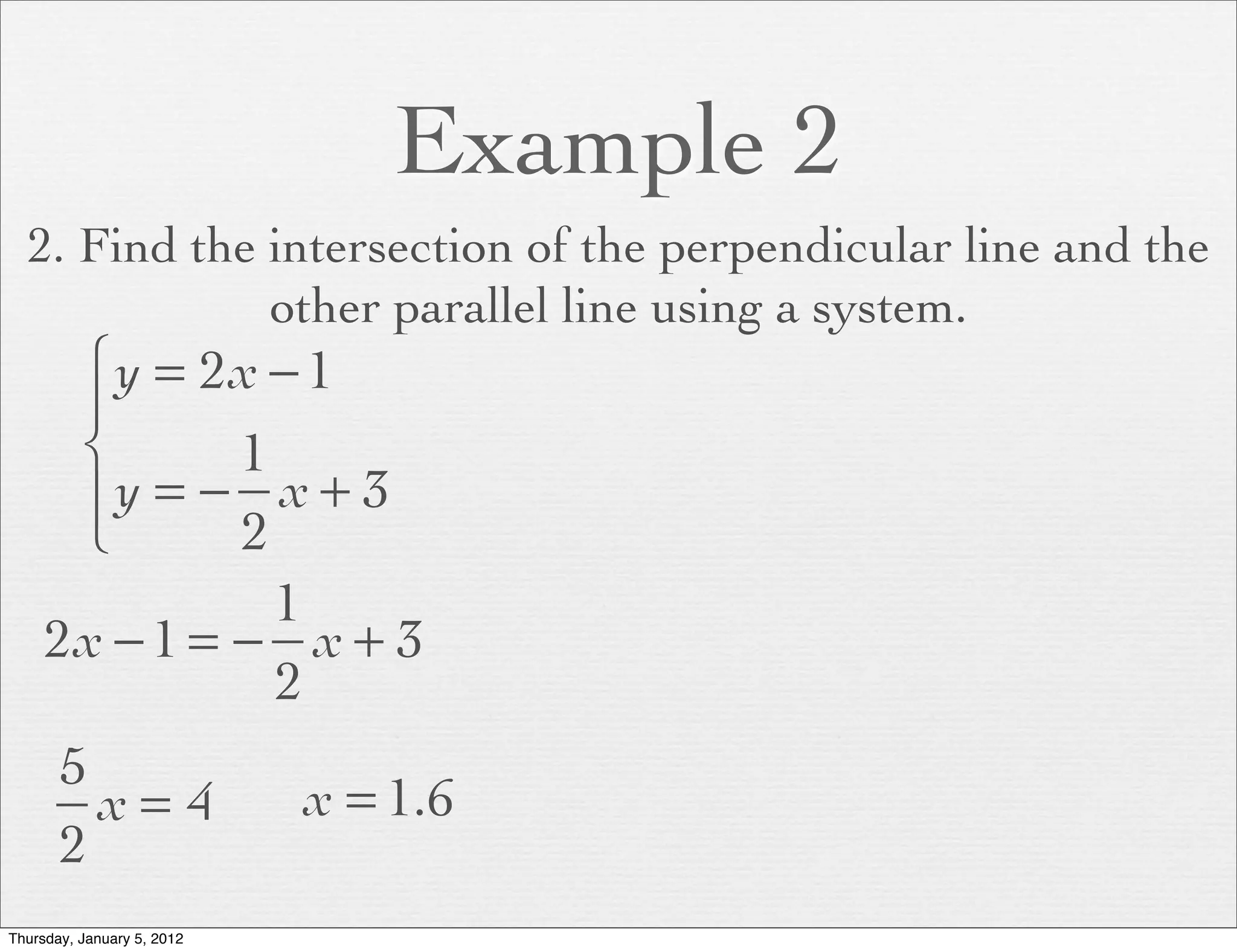 Example 2
  2. Find the intersection of the perpendicular line and the
              other parallel line using a system.
      ⎧ y = 2x − 1
      ⎪
      ⎨       1
      ⎪y = − x + 3
      ⎩       2
                1
     2x − 1 = − x + 3
                2
       5
         x= 4               x = 1.6
       2
Thursday, January 5, 2012
 