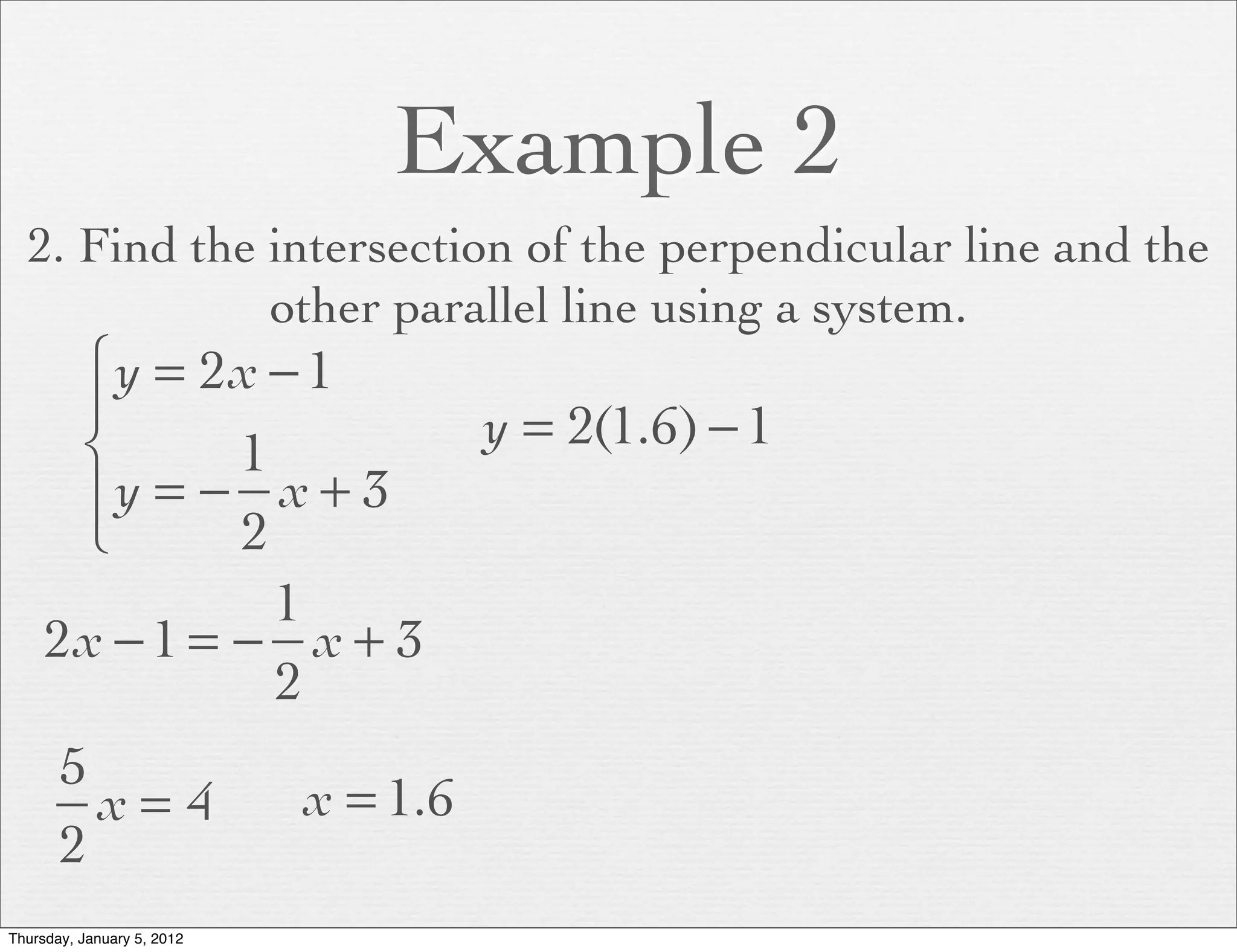 Example 2
  2. Find the intersection of the perpendicular line and the
              other parallel line using a system.
      ⎧ y = 2x − 1
      ⎪                               y = 2(1.6) − 1
      ⎨       1
      ⎪y = − x + 3
      ⎩       2
                1
     2x − 1 = − x + 3
                2
       5
         x= 4               x = 1.6
       2
Thursday, January 5, 2012
 