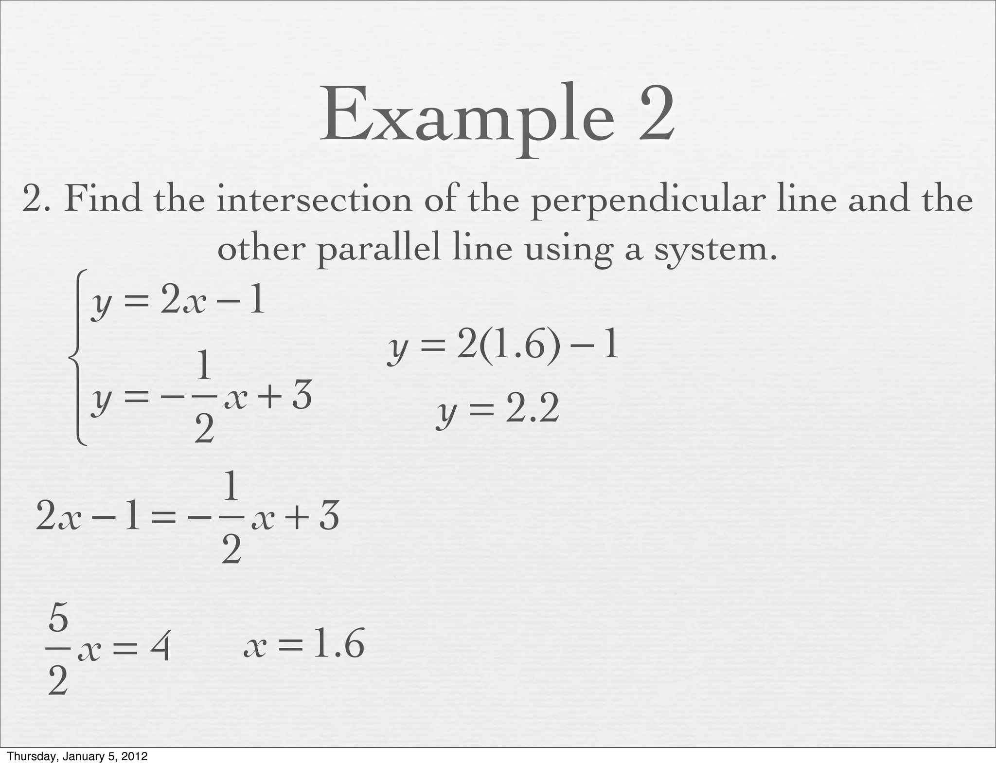 Example 2
  2. Find the intersection of the perpendicular line and the
              other parallel line using a system.
      ⎧ y = 2x − 1
      ⎪                               y = 2(1.6) − 1
      ⎨       1
      ⎪y = − x + 3                       y = 2.2
      ⎩       2
                1
     2x − 1 = − x + 3
                2
       5
         x= 4               x = 1.6
       2
Thursday, January 5, 2012
 