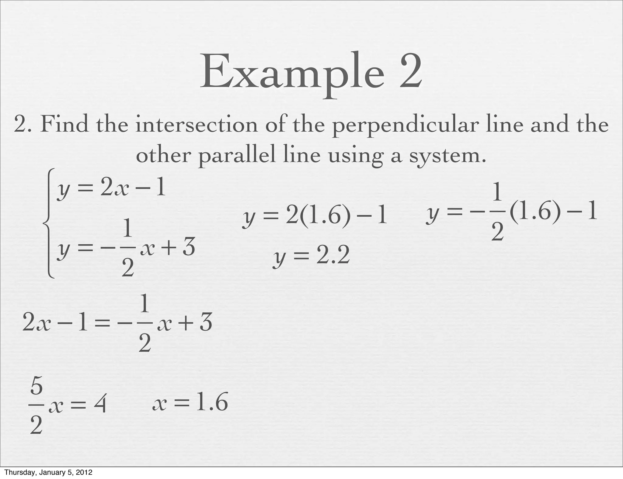 Example 2
  2. Find the intersection of the perpendicular line and the
              other parallel line using a system.
      ⎧ y = 2x − 1                                          1
      ⎪                               y = 2(1.6) − 1   y = − (1.6) − 1
      ⎨       1                                             2
      ⎪y = − x + 3                       y = 2.2
      ⎩       2
                1
     2x − 1 = − x + 3
                2
       5
         x= 4               x = 1.6
       2
Thursday, January 5, 2012
 