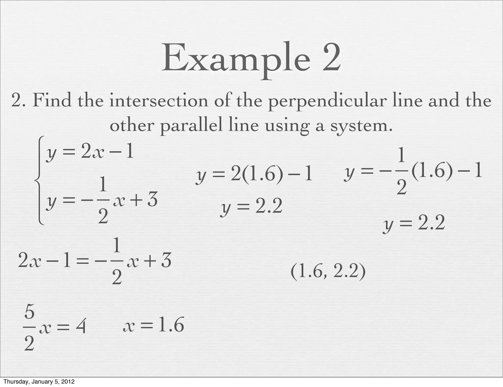 Example 2
  2. Find the intersection of the perpendicular line and the
              other parallel line using a system.
      ⎧ y = 2x − 1                                          1
      ⎪                               y = 2(1.6) − 1   y = − (1.6) − 1
      ⎨       1                                             2
      ⎪y = − x + 3                       y = 2.2
      ⎩       2                                              y = 2.2
                1
     2x − 1 = − x + 3                           (1.6, 2.2)
                2
       5
         x= 4               x = 1.6
       2
Thursday, January 5, 2012
 