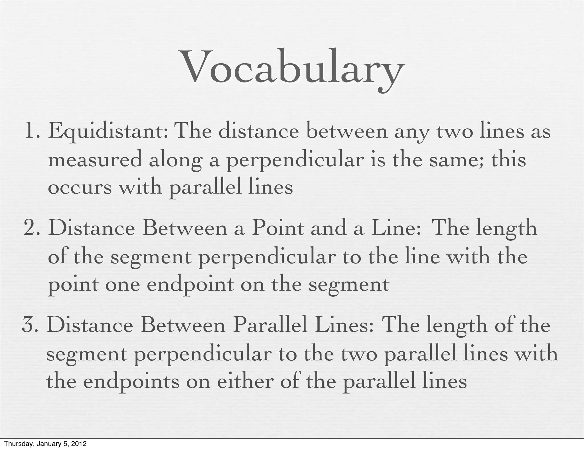 Vocabulary
     1. Equidistant: The distance between any two lines as
        measured along a perpendicular is the same; this
        occurs with parallel lines
     2. Distance Between a Point and a Line: The length
        of the segment perpendicular to the line with the
        point one endpoint on the segment
     3. Distance Between Parallel Lines: The length of the
        segment perpendicular to the two parallel lines with
        the endpoints on either of the parallel lines

Thursday, January 5, 2012
 