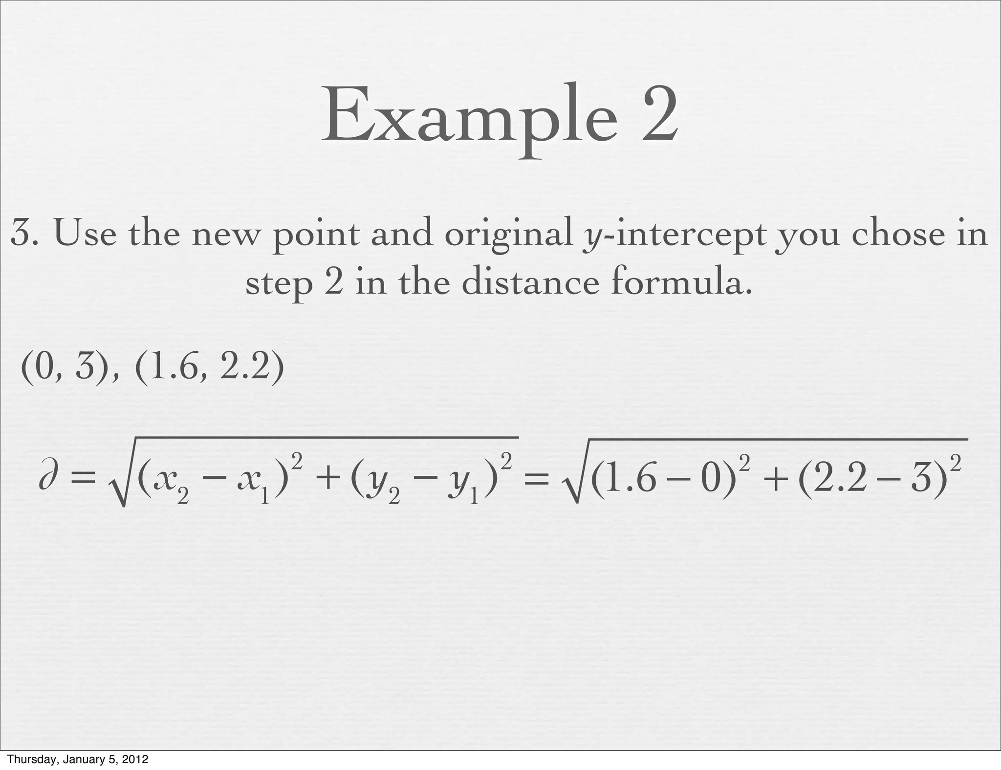 Example 2
3. Use the new point and original y-intercept you chose in
             step 2 in the distance formula.

  (0, 3), (1.6, 2.2)

     d = (x2 − x1 ) + (y2 − y1 ) = (1.6 − 0) + (2.2 − 3)
                            2       2       2          2




Thursday, January 5, 2012
 