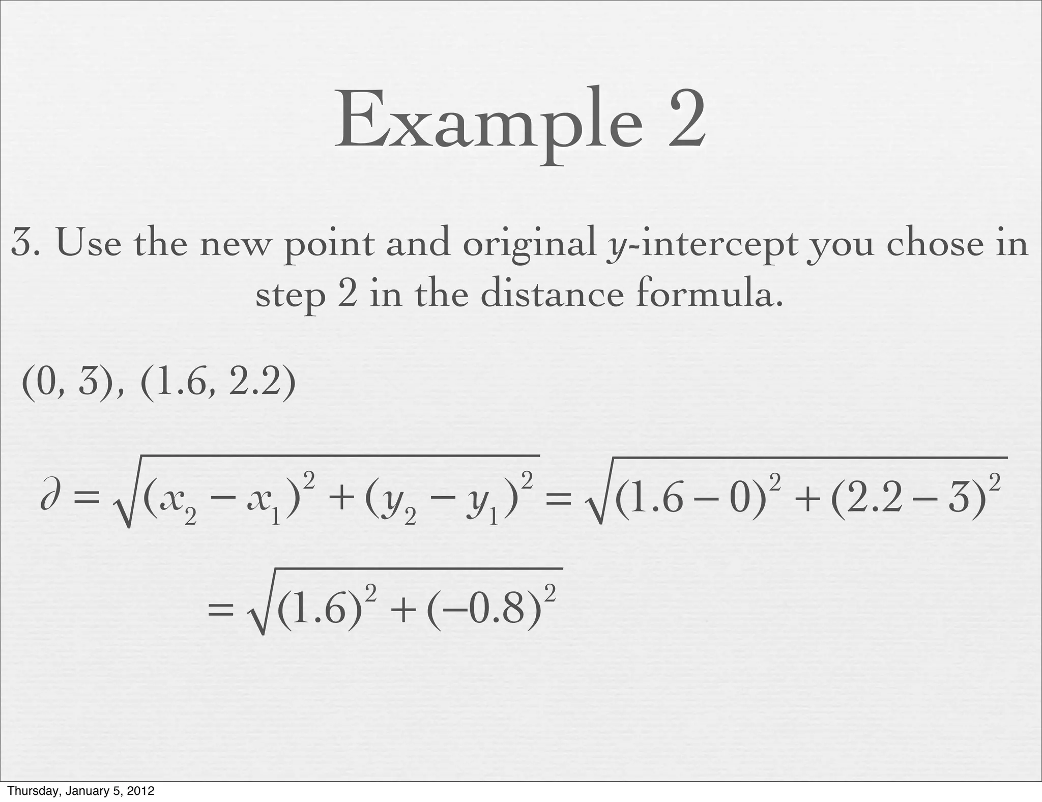 Example 2
3. Use the new point and original y-intercept you chose in
             step 2 in the distance formula.

  (0, 3), (1.6, 2.2)

     d = (x2 − x1 ) + (y2 − y1 ) = (1.6 − 0) + (2.2 − 3)
                                2         2       2    2



                            = (1.6) + (−0.8)
                                    2         2




Thursday, January 5, 2012
 