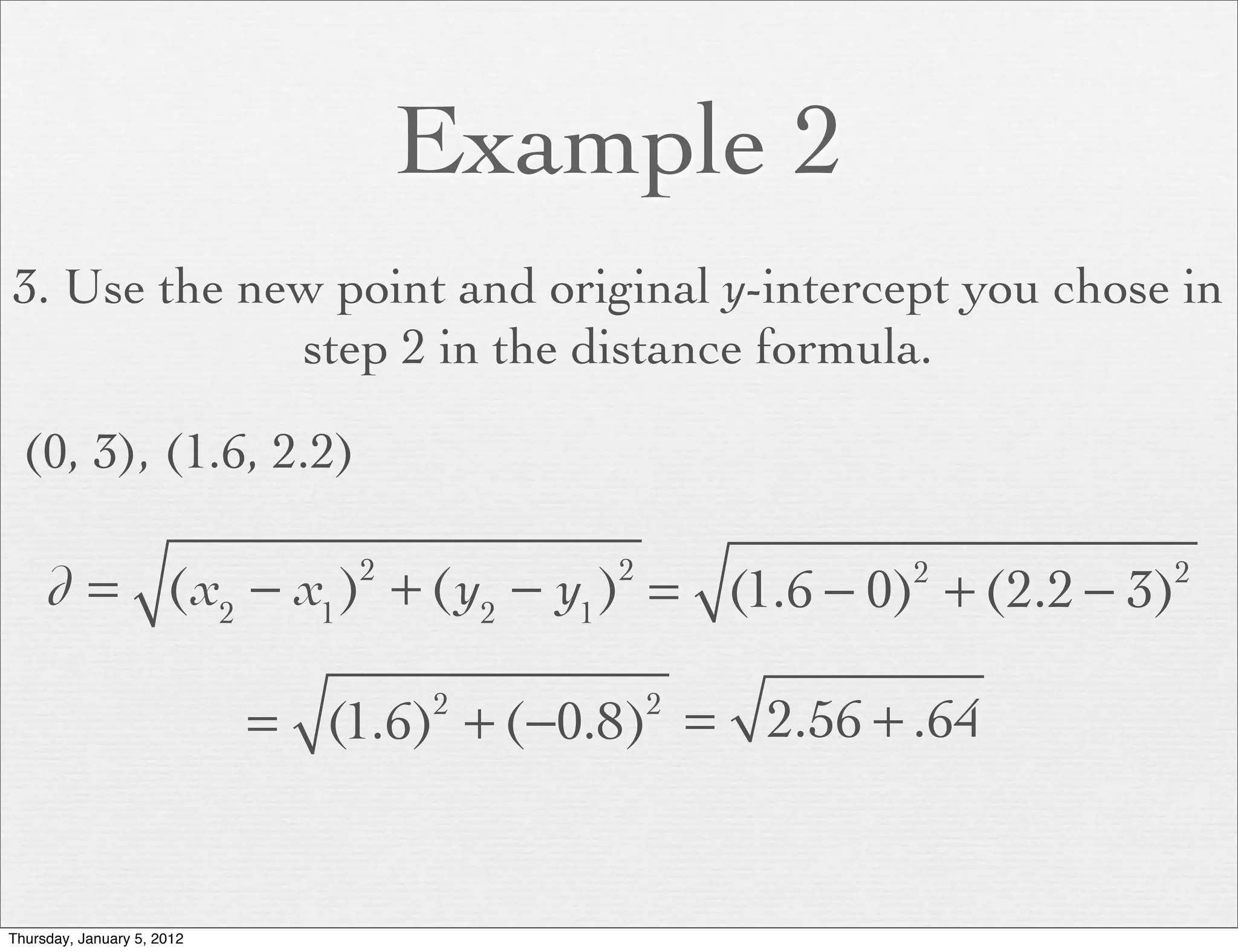 Example 2
3. Use the new point and original y-intercept you chose in
             step 2 in the distance formula.

  (0, 3), (1.6, 2.2)

     d = (x2 − x1 ) + (y2 − y1 ) = (1.6 − 0) + (2.2 − 3)
                                2         2           2     2



                            = (1.6) + (−0.8) = 2.56 + .64
                                    2         2




Thursday, January 5, 2012
 