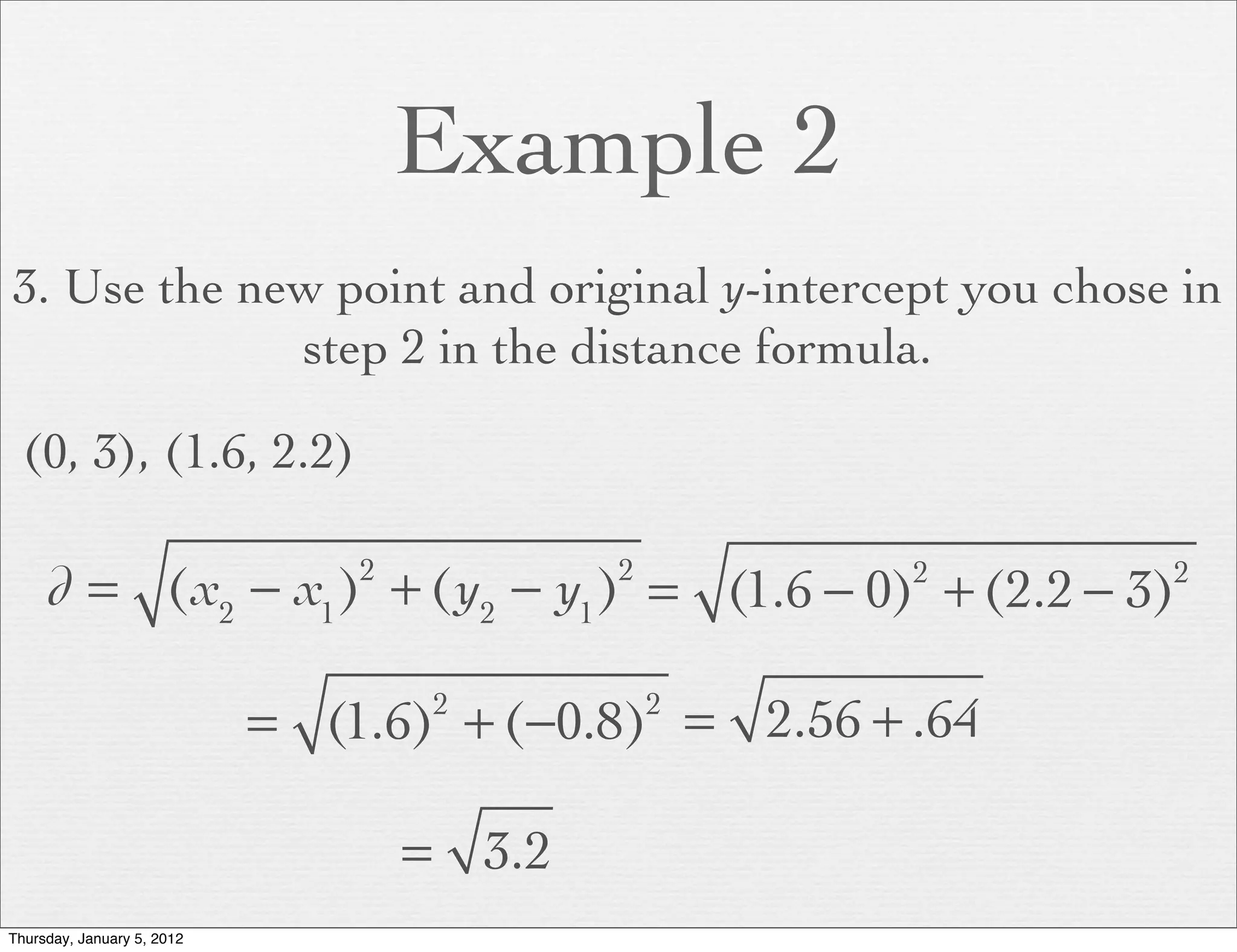 Example 2
3. Use the new point and original y-intercept you chose in
             step 2 in the distance formula.

  (0, 3), (1.6, 2.2)

     d = (x2 − x1 ) + (y2 − y1 ) = (1.6 − 0) + (2.2 − 3)
                                2           2         2     2



                            = (1.6) + (−0.8) = 2.56 + .64
                                     2          2



                                    = 3.2
Thursday, January 5, 2012
 