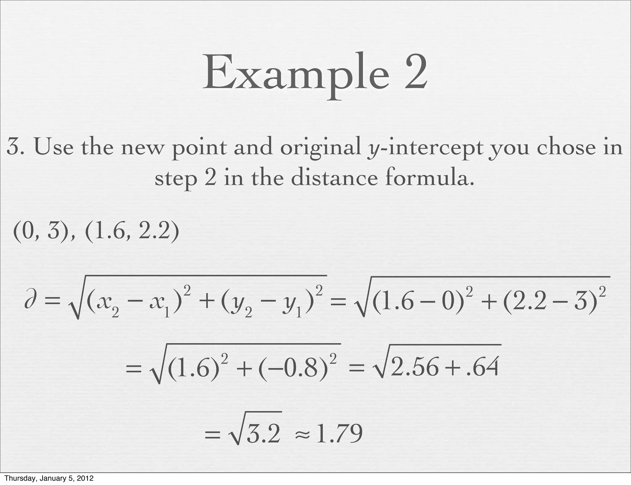 Example 2
3. Use the new point and original y-intercept you chose in
             step 2 in the distance formula.

  (0, 3), (1.6, 2.2)

     d = (x2 − x1 ) + (y2 − y1 ) = (1.6 − 0) + (2.2 − 3)
                                2           2         2     2



                            = (1.6) + (−0.8) = 2.56 + .64
                                     2          2



                                    = 3.2 ≈ 1.79
Thursday, January 5, 2012
 