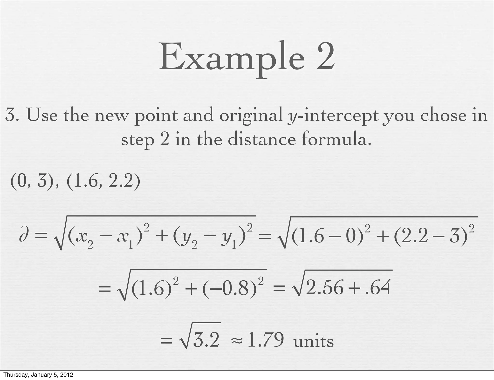 Example 2
3. Use the new point and original y-intercept you chose in
             step 2 in the distance formula.

  (0, 3), (1.6, 2.2)

     d = (x2 − x1 ) + (y2 − y1 ) = (1.6 − 0) + (2.2 − 3)
                                2           2            2   2



                            = (1.6) + (−0.8) = 2.56 + .64
                                     2          2



                                    = 3.2 ≈ 1.79 units
Thursday, January 5, 2012
 