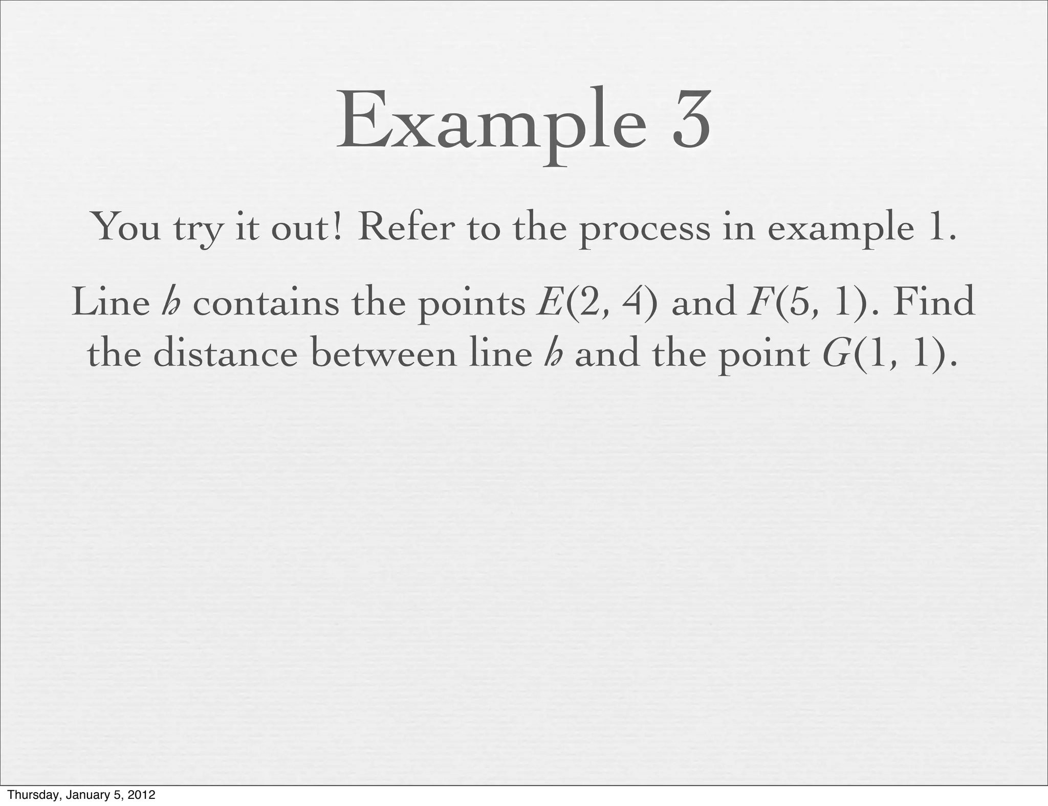 Example 3
             You try it out! Refer to the process in example 1.
          Line h contains the points E(2, 4) and F(5, 1). Find
           the distance between line h and the point G(1, 1).




Thursday, January 5, 2012
 