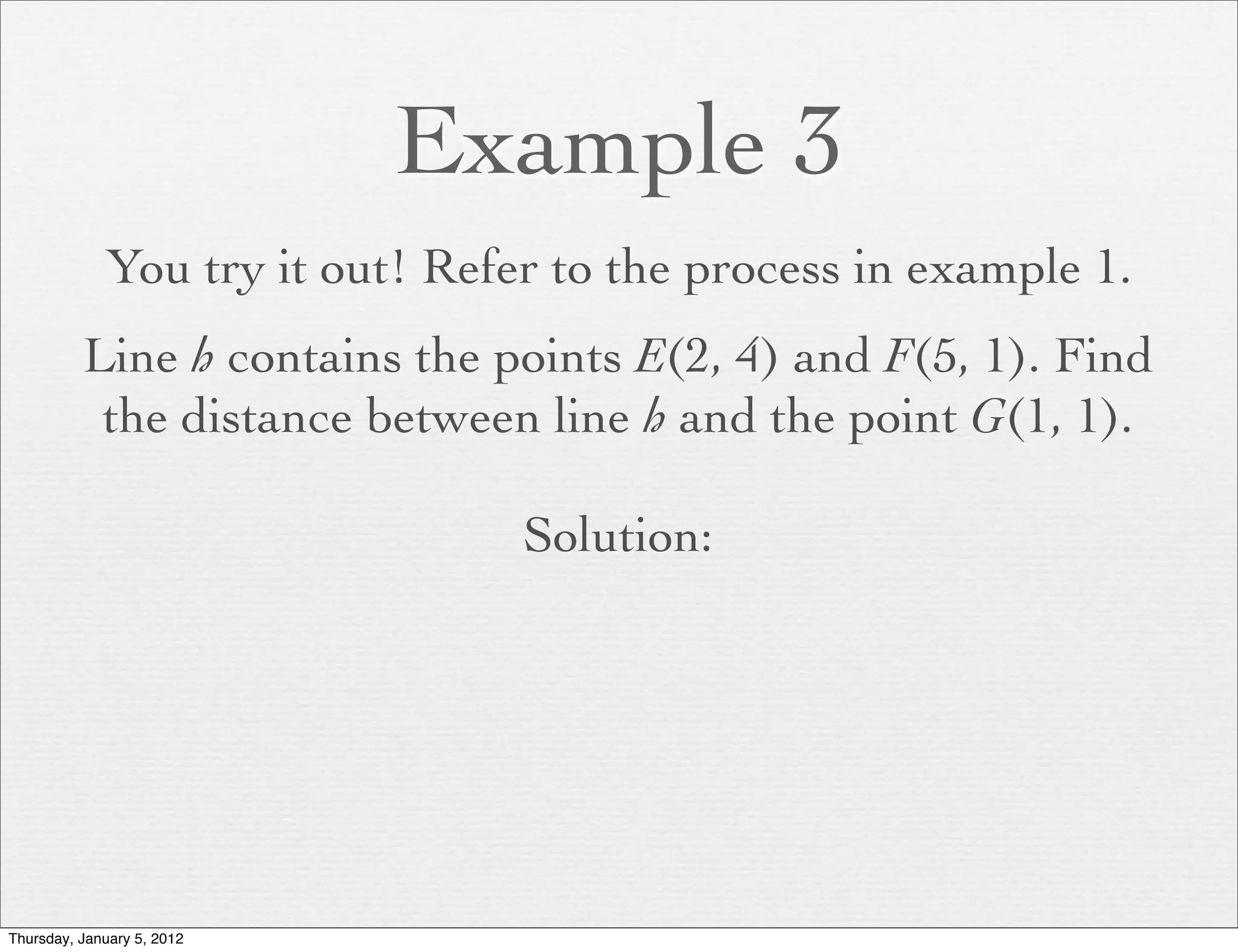 Example 3
             You try it out! Refer to the process in example 1.
          Line h contains the points E(2, 4) and F(5, 1). Find
           the distance between line h and the point G(1, 1).

                                 Solution:




Thursday, January 5, 2012
 