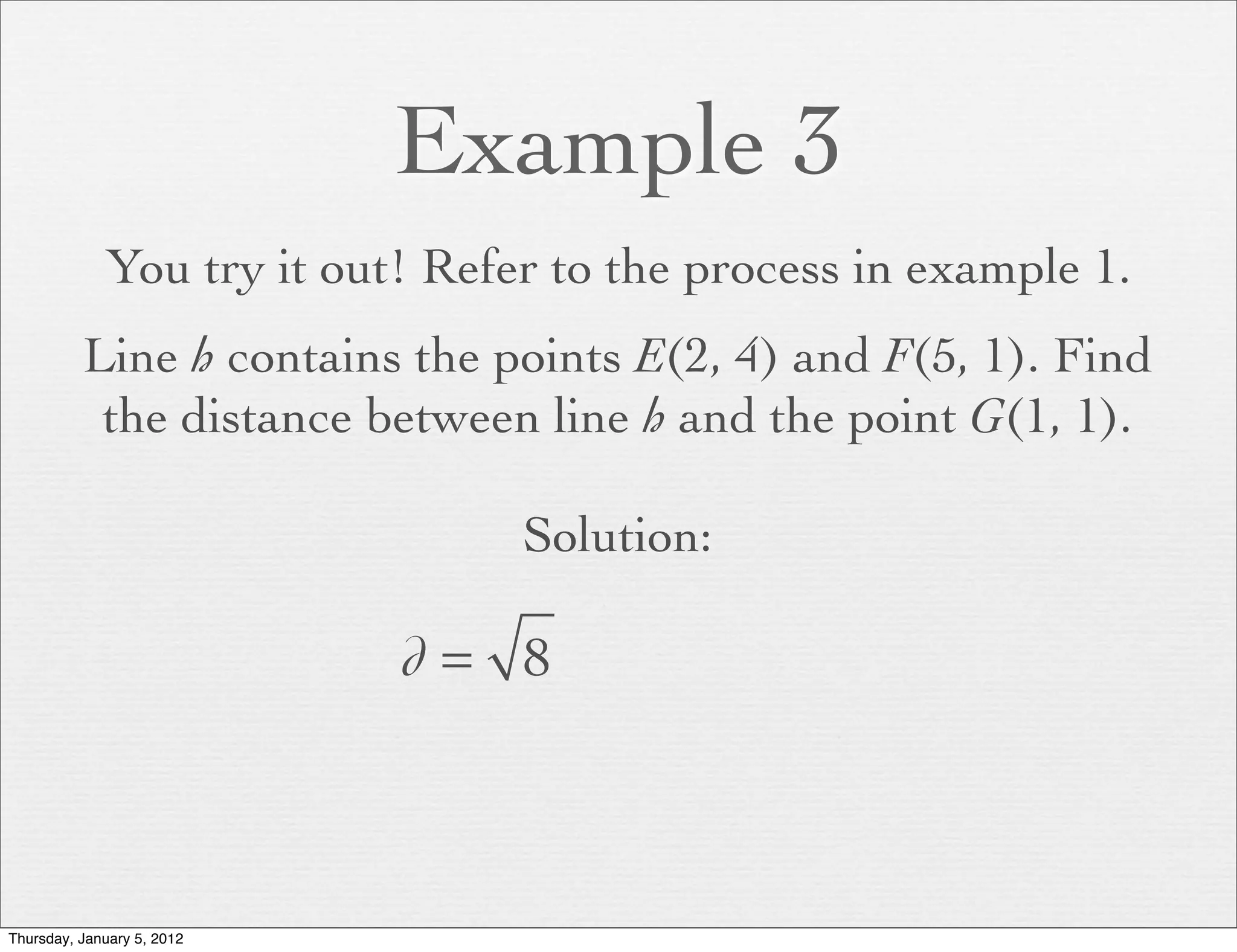 Example 3
             You try it out! Refer to the process in example 1.
          Line h contains the points E(2, 4) and F(5, 1). Find
           the distance between line h and the point G(1, 1).

                                 Solution:

                            d= 8



Thursday, January 5, 2012
 