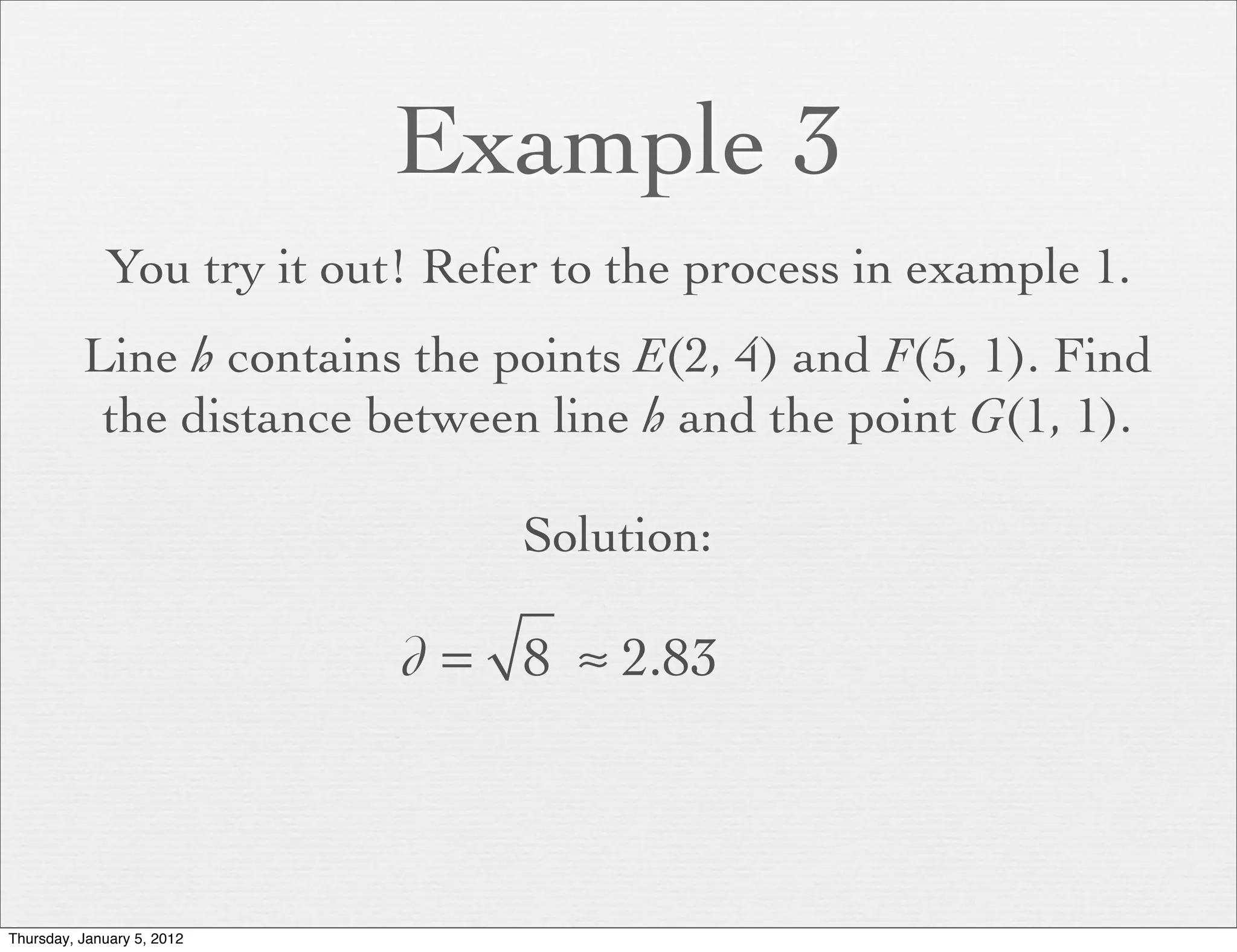 Example 3
             You try it out! Refer to the process in example 1.
          Line h contains the points E(2, 4) and F(5, 1). Find
           the distance between line h and the point G(1, 1).

                                 Solution:

                            d = 8 ≈ 2.83



Thursday, January 5, 2012
 