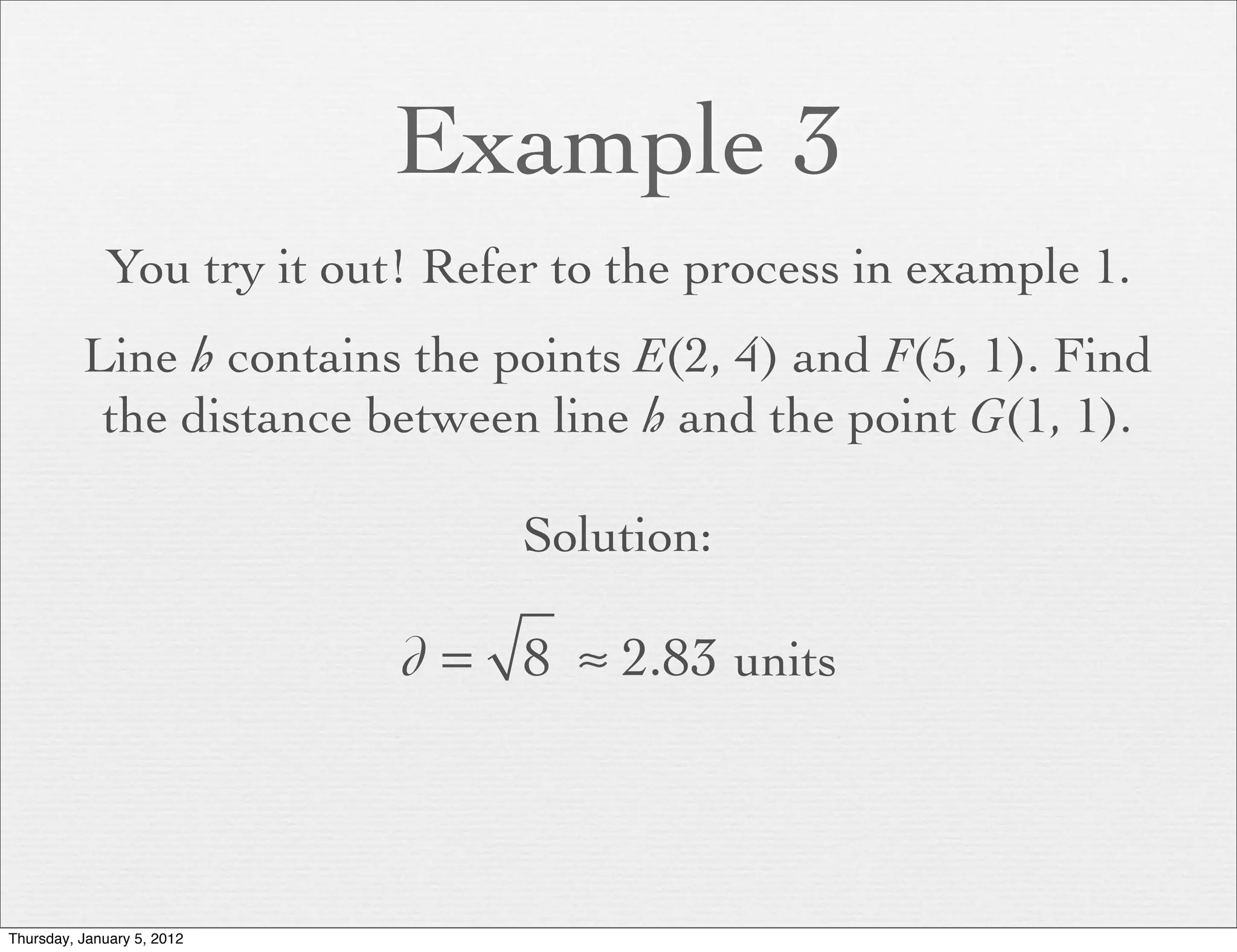 Example 3
             You try it out! Refer to the process in example 1.
          Line h contains the points E(2, 4) and F(5, 1). Find
           the distance between line h and the point G(1, 1).

                                 Solution:

                            d = 8 ≈ 2.83 units



Thursday, January 5, 2012
 