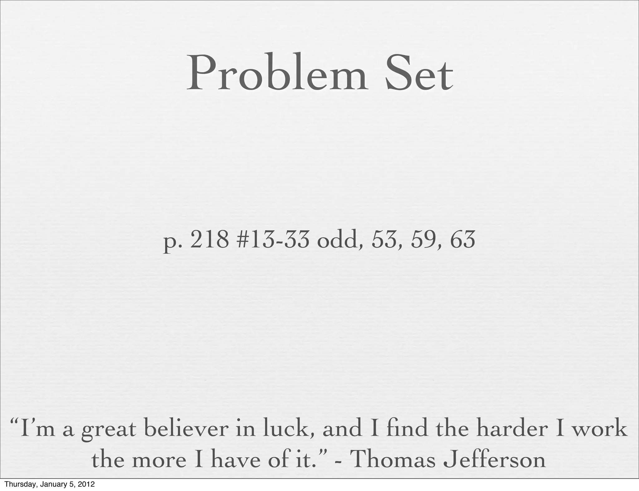 Problem Set


                            p. 218 #13-33 odd, 53, 59, 63




 “I’m a great believer in luck, and I ﬁnd the harder I work
         the more I have of it.” - Thomas Jefferson
Thursday, January 5, 2012
 