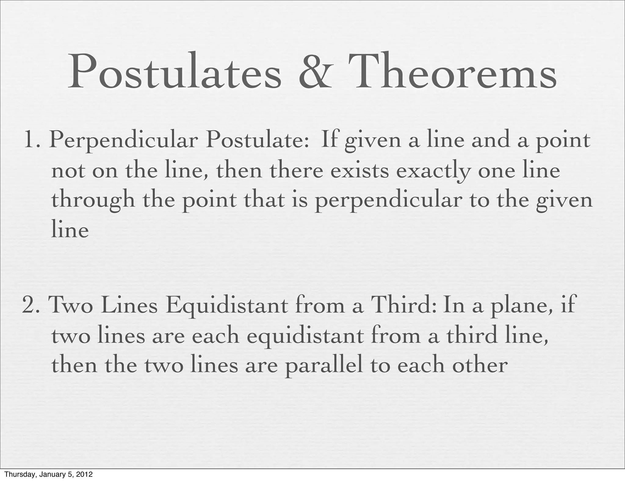 Postulates & Theorems
     1. Perpendicular Postulate: If given a line and a point
        not on the line, then there exists exactly one line
        through the point that is perpendicular to the given
        line

     2. Two Lines Equidistant from a Third: In a plane, if
        two lines are each equidistant from a third line,
        then the two lines are parallel to each other



Thursday, January 5, 2012
 