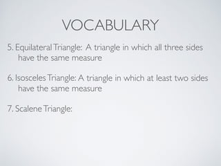 VOCABULARY
6. IsoscelesTriangle: A triangle in which at least two sides
have the same measure
7. ScaleneTriangle:
5. EquilateralTriangle: A triangle in which all three sides
have the same measure
 