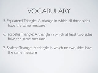 VOCABULARY
6. IsoscelesTriangle: A triangle in which at least two sides
have the same measure
7. ScaleneTriangle: A triangle in which no two sides have
the same measure
5. EquilateralTriangle: A triangle in which all three sides
have the same measure
 