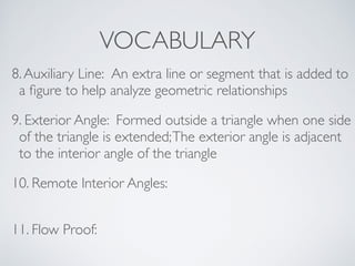 VOCABULARY
8.Auxiliary Line: An extra line or segment that is added to
a ﬁgure to help analyze geometric relationships
9. Exterior Angle: Formed outside a triangle when one side
of the triangle is extended;The exterior angle is adjacent
to the interior angle of the triangle
10. Remote Interior Angles:
11. Flow Proof:
 