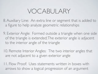 VOCABULARY
8.Auxiliary Line: An extra line or segment that is added to
a ﬁgure to help analyze geometric relationships
9. Exterior Angle: Formed outside a triangle when one side
of the triangle is extended;The exterior angle is adjacent
to the interior angle of the triangle
10. Remote Interior Angles: The two interior angles that
are not adjacent to a given exterior angle
11. Flow Proof: Uses statements written in boxes with
arrows to show a logical progression of an argument
 
