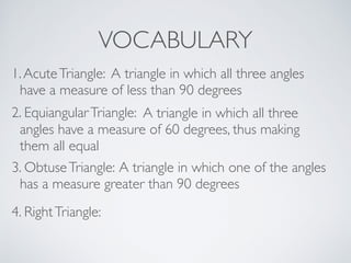 VOCABULARY
1.AcuteTriangle: A triangle in which all three angles
have a measure of less than 90 degrees
2. EquiangularTriangle: A triangle in which all three
angles have a measure of 60 degrees, thus making
them all equal
3. ObtuseTriangle: A triangle in which one of the angles
has a measure greater than 90 degrees
4. RightTriangle:
 