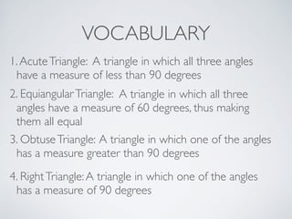 VOCABULARY
1.AcuteTriangle: A triangle in which all three angles
have a measure of less than 90 degrees
2. EquiangularTriangle: A triangle in which all three
angles have a measure of 60 degrees, thus making
them all equal
3. ObtuseTriangle: A triangle in which one of the angles
has a measure greater than 90 degrees
4. RightTriangle:A triangle in which one of the angles
has a measure of 90 degrees
 