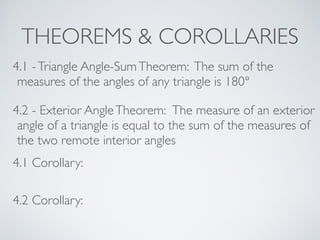 THEOREMS & COROLLARIES
4.1 -Triangle Angle-SumTheorem: The sum of the
measures of the angles of any triangle is 180°
4.2 - Exterior AngleTheorem: The measure of an exterior
angle of a triangle is equal to the sum of the measures of
the two remote interior angles
4.1 Corollary:
4.2 Corollary:
 