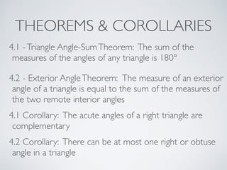 THEOREMS & COROLLARIES
4.1 -Triangle Angle-SumTheorem: The sum of the
measures of the angles of any triangle is 180°
4.2 - Exterior AngleTheorem: The measure of an exterior
angle of a triangle is equal to the sum of the measures of
the two remote interior angles
4.1 Corollary: The acute angles of a right triangle are
complementary
4.2 Corollary: There can be at most one right or obtuse
angle in a triangle
 