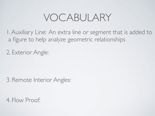 VOCABULARY
1.Auxiliary Line: An extra line or segment that is added to
a ﬁgure to help analyze geometric relationships
2. Exterior Angle:
3. Remote Interior Angles:
4. Flow Proof:
 