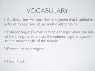 VOCABULARY
1.Auxiliary Line: An extra line or segment that is added to
a ﬁgure to help analyze geometric relationships
2. Exterior Angle: Formed outside a triangle when one side
of the triangle is extended;The exterior angle is adjacent
to the interior angle of the triangle
3. Remote Interior Angles:
4. Flow Proof:
 