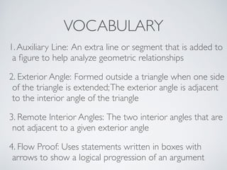 VOCABULARY
1.Auxiliary Line: An extra line or segment that is added to
a ﬁgure to help analyze geometric relationships
2. Exterior Angle: Formed outside a triangle when one side
of the triangle is extended;The exterior angle is adjacent
to the interior angle of the triangle
3. Remote Interior Angles: The two interior angles that are
not adjacent to a given exterior angle
4. Flow Proof: Uses statements written in boxes with
arrows to show a logical progression of an argument
 