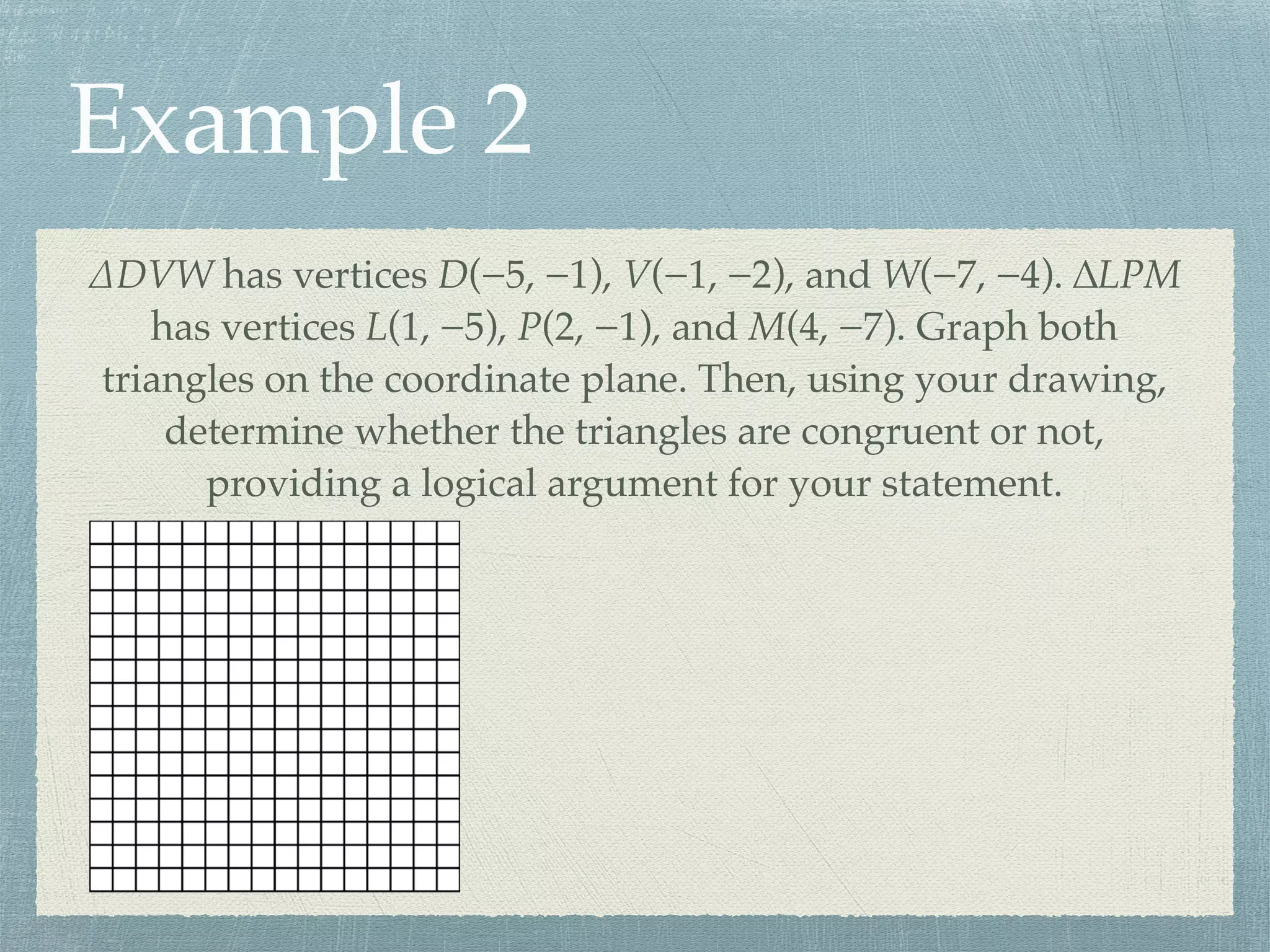 Example 2
∆DVW has vertices D(−5, −1), V(−1, −2), and W(−7, −4). ∆LPM
has vertices L(1, −5), P(2, −1), and M(4, −7). Graph both
triangles on the coordinate plane. Then, using your drawing,
determine whether the triangles are congruent or not,
providing a logical argument for your statement.
 