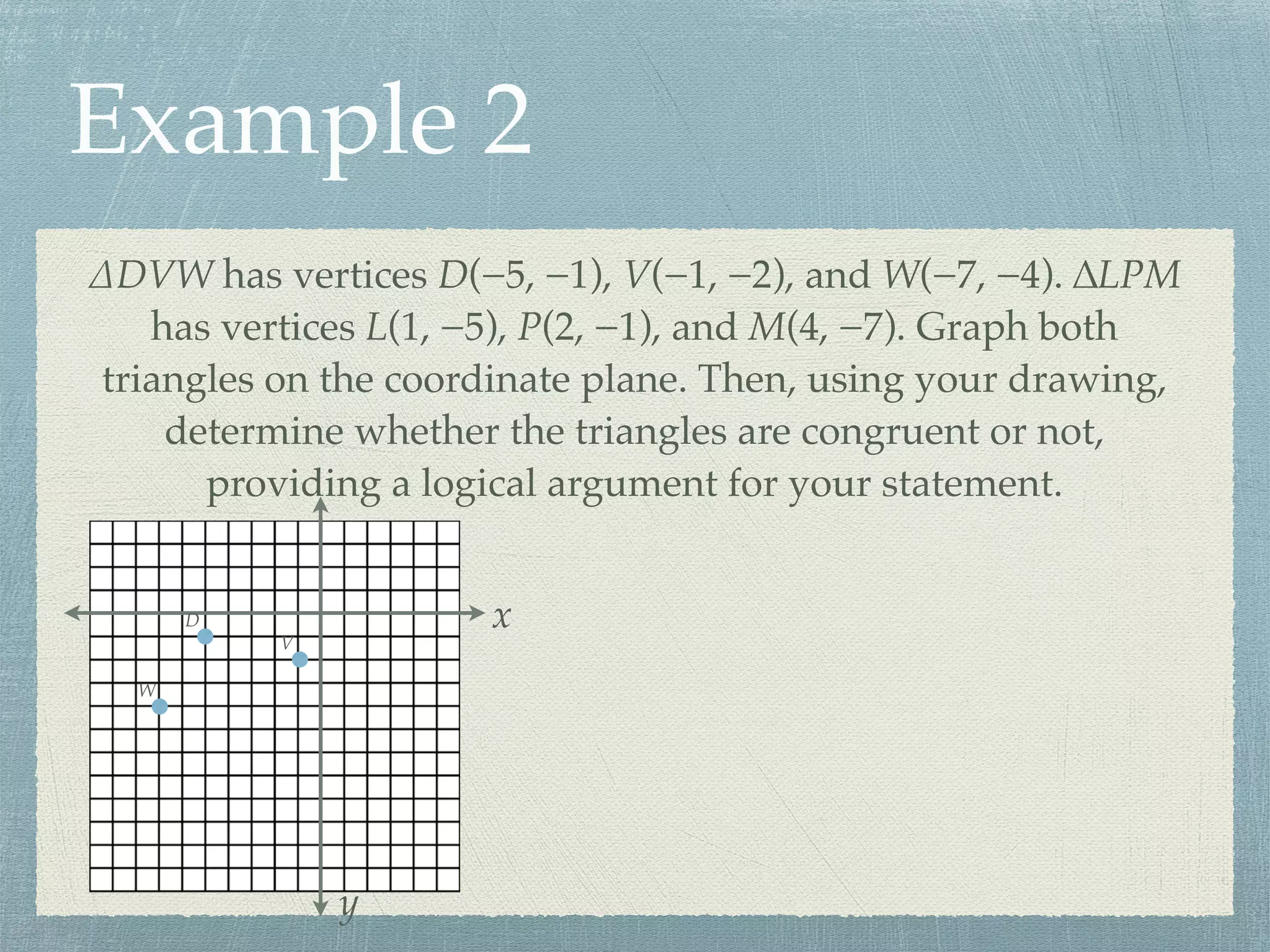 Example 2
∆DVW has vertices D(−5, −1), V(−1, −2), and W(−7, −4). ∆LPM
has vertices L(1, −5), P(2, −1), and M(4, −7). Graph both
triangles on the coordinate plane. Then, using your drawing,
determine whether the triangles are congruent or not,
providing a logical argument for your statement.
x
y
D
V
W
 