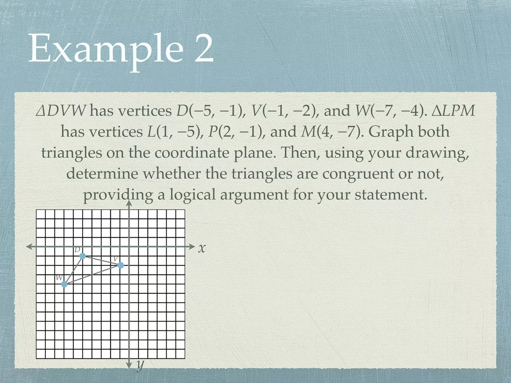 Example 2
∆DVW has vertices D(−5, −1), V(−1, −2), and W(−7, −4). ∆LPM
has vertices L(1, −5), P(2, −1), and M(4, −7). Graph both
triangles on the coordinate plane. Then, using your drawing,
determine whether the triangles are congruent or not,
providing a logical argument for your statement.
x
y
D
V
W
 