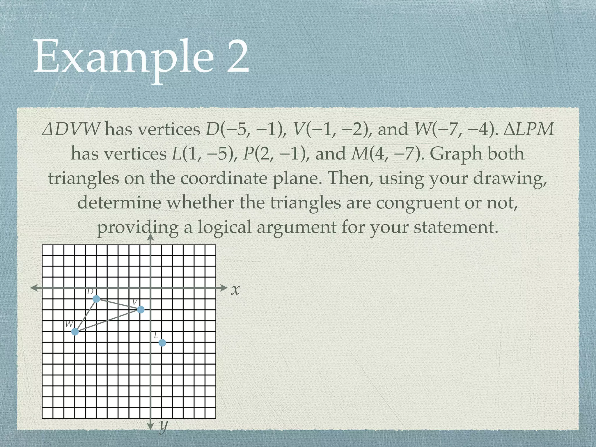 Example 2
∆DVW has vertices D(−5, −1), V(−1, −2), and W(−7, −4). ∆LPM
has vertices L(1, −5), P(2, −1), and M(4, −7). Graph both
triangles on the coordinate plane. Then, using your drawing,
determine whether the triangles are congruent or not,
providing a logical argument for your statement.
x
y
D
V
W
L
 