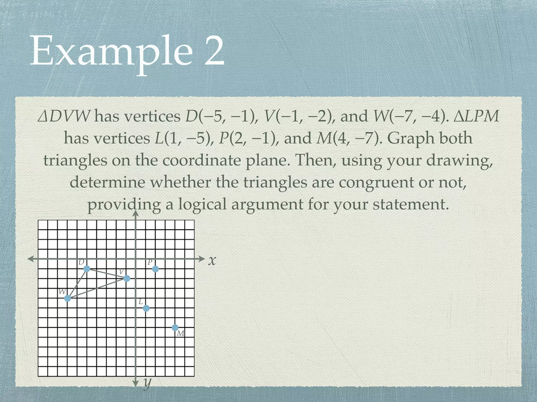 Example 2
∆DVW has vertices D(−5, −1), V(−1, −2), and W(−7, −4). ∆LPM
has vertices L(1, −5), P(2, −1), and M(4, −7). Graph both
triangles on the coordinate plane. Then, using your drawing,
determine whether the triangles are congruent or not,
providing a logical argument for your statement.
x
y
D
V
W
L
P
M
 