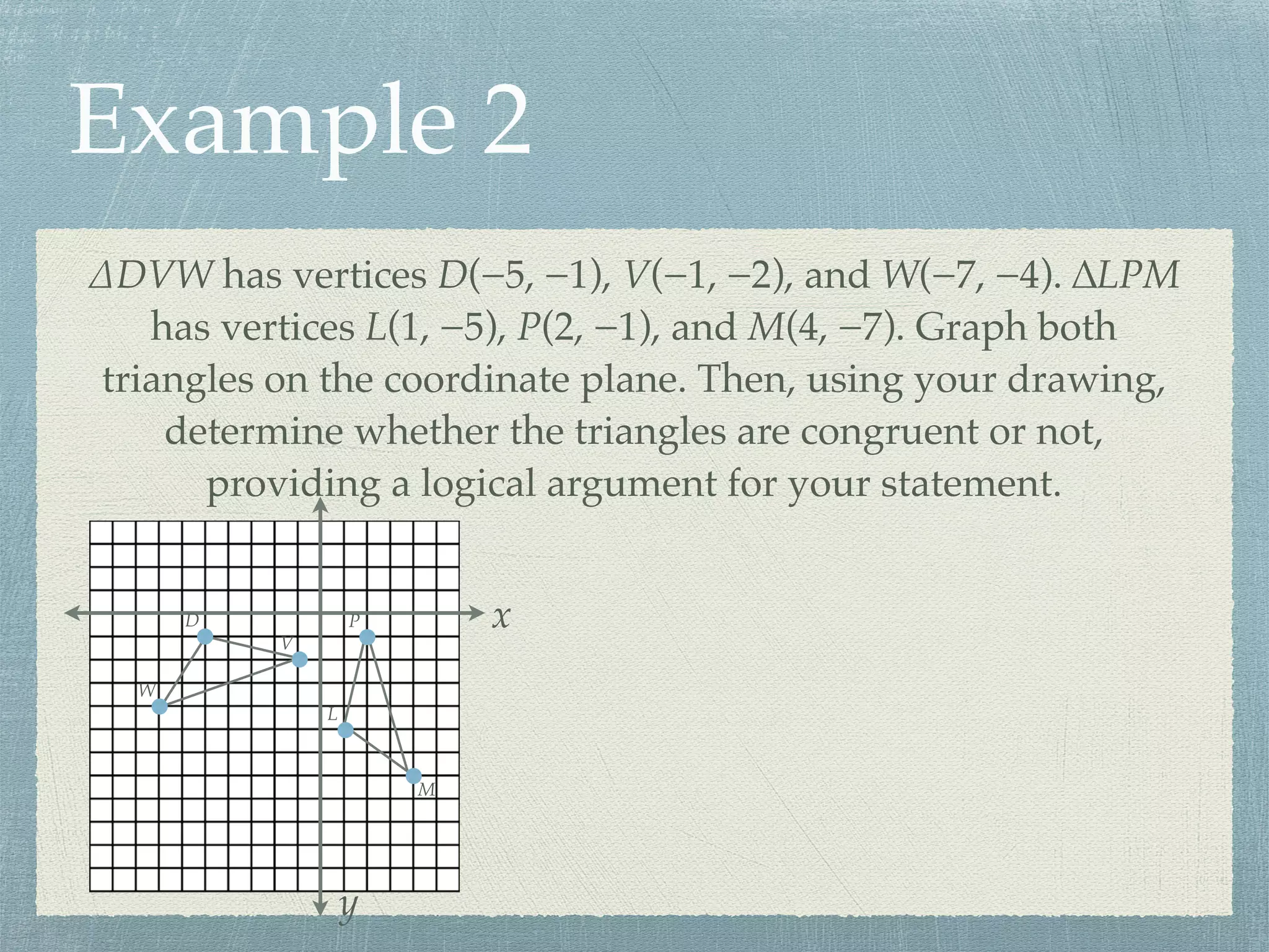 Example 2
∆DVW has vertices D(−5, −1), V(−1, −2), and W(−7, −4). ∆LPM
has vertices L(1, −5), P(2, −1), and M(4, −7). Graph both
triangles on the coordinate plane. Then, using your drawing,
determine whether the triangles are congruent or not,
providing a logical argument for your statement.
x
y
D
V
W
L
P
M
 