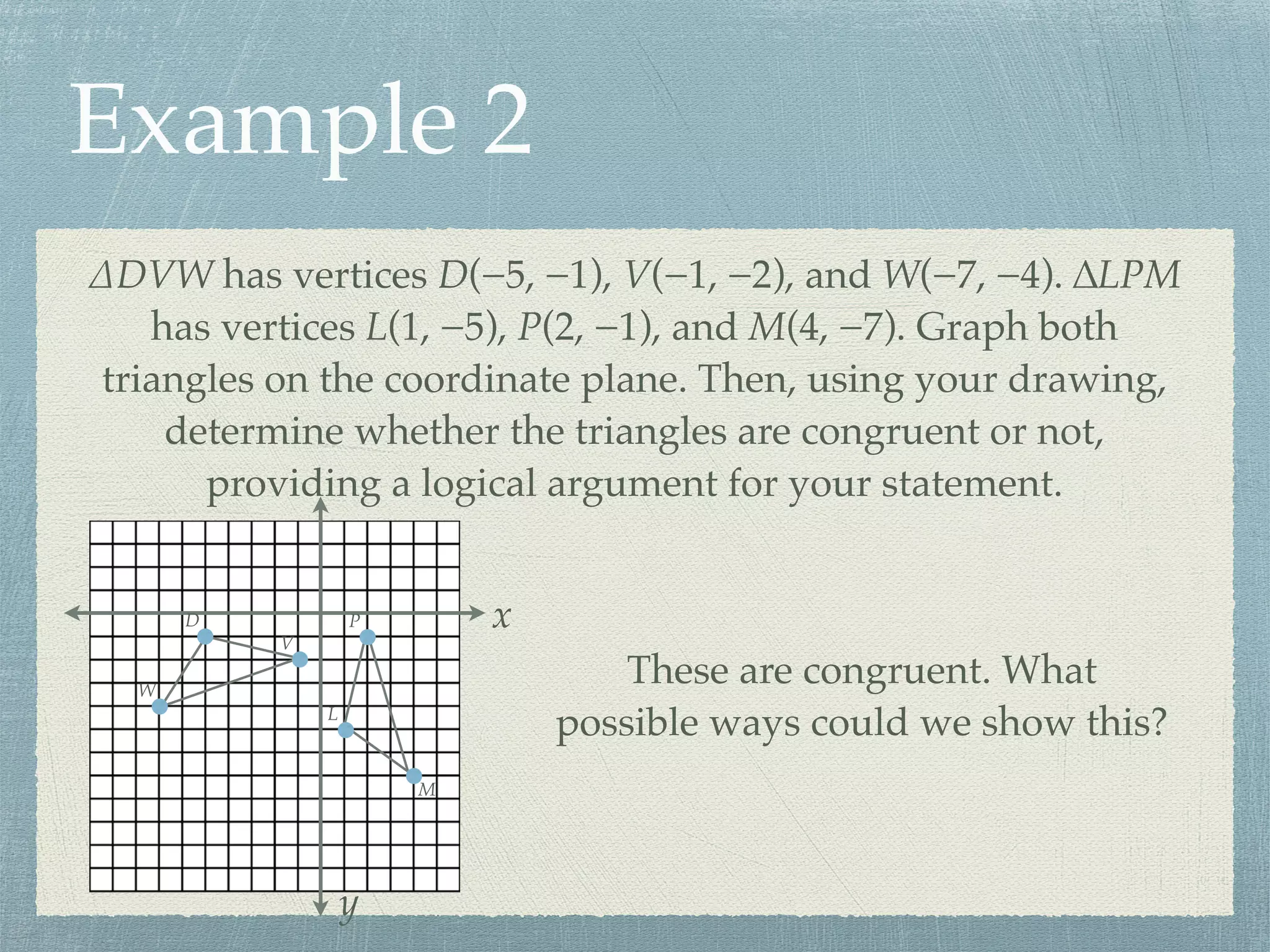 Example 2
∆DVW has vertices D(−5, −1), V(−1, −2), and W(−7, −4). ∆LPM
has vertices L(1, −5), P(2, −1), and M(4, −7). Graph both
triangles on the coordinate plane. Then, using your drawing,
determine whether the triangles are congruent or not,
providing a logical argument for your statement.
x
y
D
V
W
L
P
M
These are congruent. What
possible ways could we show this?
 