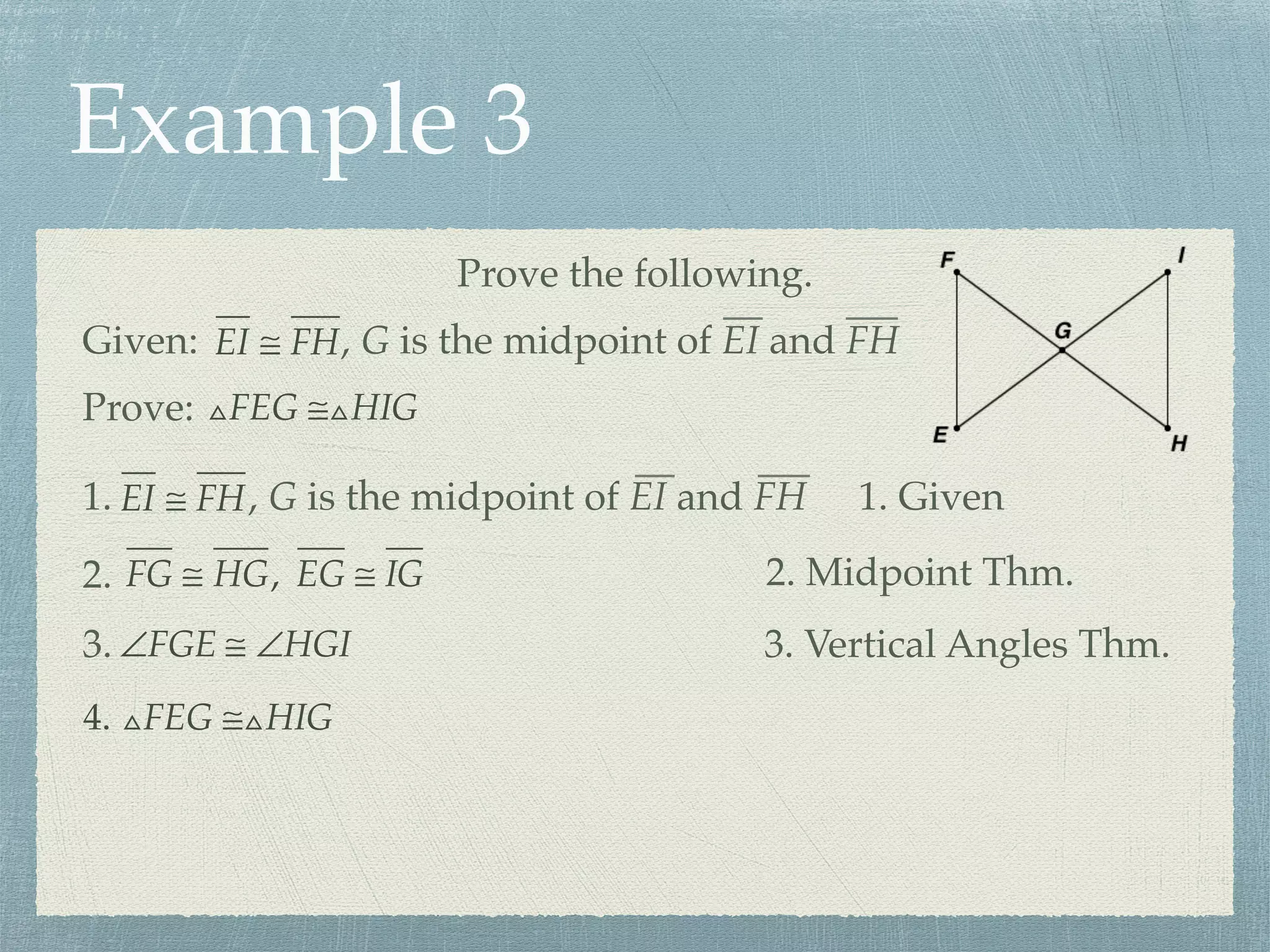 Example 3
Prove the following.
Prove: △FEG ≅△HIG
Given: EI ≅ FH, G is the midpoint of EI and FH
1. EI ≅ FH, G is the midpoint of EI and FH 1. Given
FG ≅ HG, EG ≅ IG2. 2. Midpoint Thm.
∠FGE ≅ ∠HGI3. 3. Vertical Angles Thm.
4. △FEG ≅△HIG
 