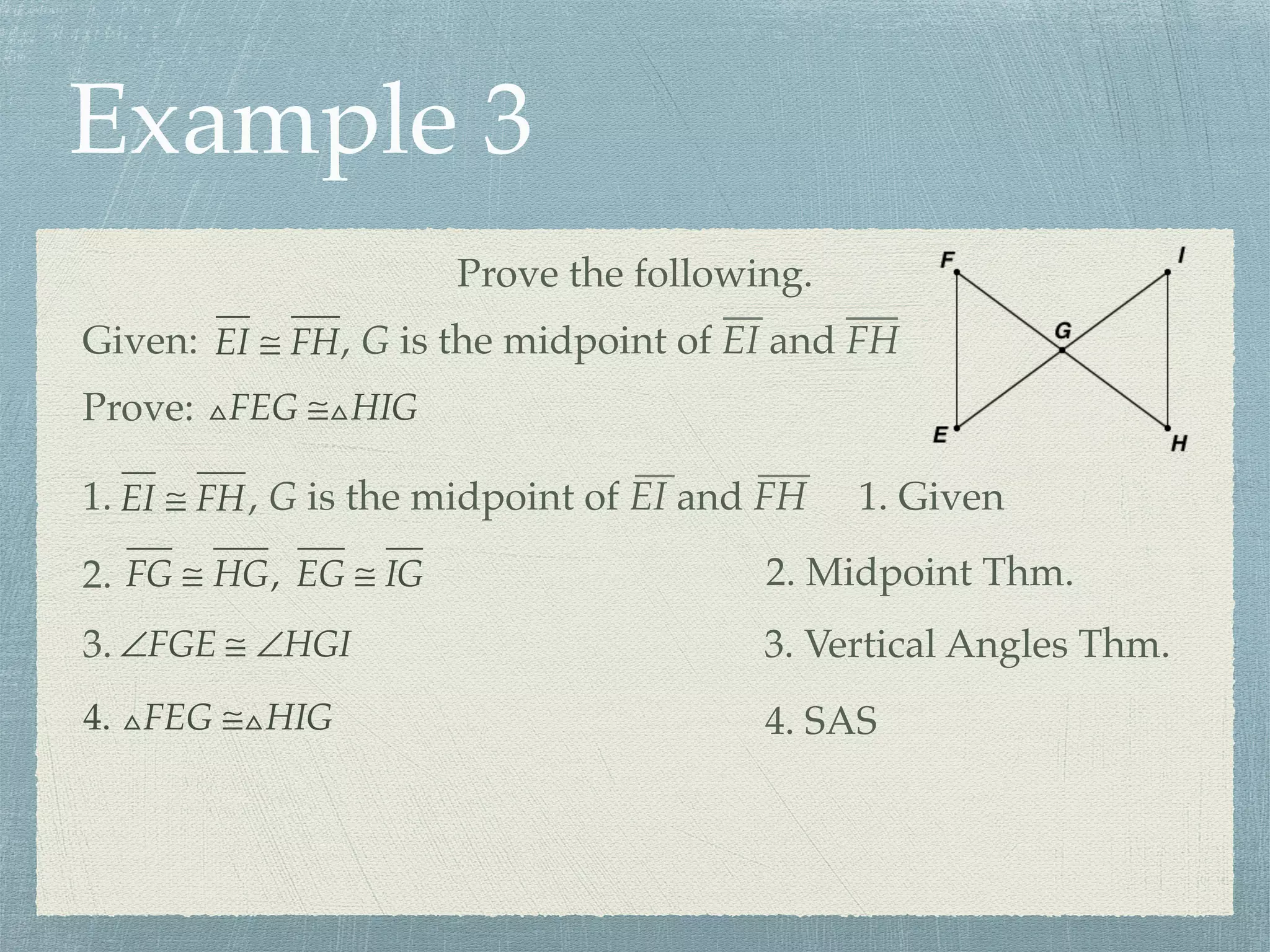 Example 3
Prove the following.
Prove: △FEG ≅△HIG
Given: EI ≅ FH, G is the midpoint of EI and FH
1. EI ≅ FH, G is the midpoint of EI and FH 1. Given
FG ≅ HG, EG ≅ IG2. 2. Midpoint Thm.
∠FGE ≅ ∠HGI3. 3. Vertical Angles Thm.
4. △FEG ≅△HIG 4. SAS
 